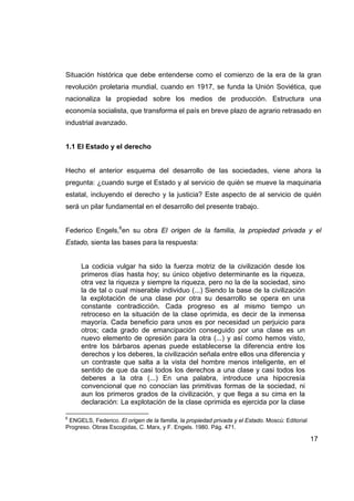 Situación histórica que debe entenderse como el comienzo de la era de la gran
revolución proletaria mundial, cuando en 1917, se funda la Unión Soviética, que
nacionaliza la propiedad sobre los medios de producción. Estructura una
economía socialista, que transforma el país en breve plazo de agrario retrasado en
industrial avanzado.


1.1 El Estado y el derecho


Hecho el anterior esquema del desarrollo de las sociedades, viene ahora la
pregunta: ¿cuando surge el Estado y al servicio de quién se mueve la maquinaria
estatal, incluyendo el derecho y la justicia? Este aspecto de al servicio de quién
será un pilar fundamental en el desarrollo del presente trabajo.


Federico Engels,6en su obra El origen de la familia, la propiedad privada y el
Estado, sienta las bases para la respuesta:


      La codicia vulgar ha sido la fuerza motriz de la civilización desde los
      primeros días hasta hoy; su único objetivo determinante es la riqueza,
      otra vez la riqueza y siempre la riqueza, pero no la de la sociedad, sino
      la de tal o cual miserable individuo (...) Siendo la base de la civilización
      la explotación de una clase por otra su desarrollo se opera en una
      constante contradicción. Cada progreso es al mismo tiempo un
      retroceso en la situación de la clase oprimida, es decir de la inmensa
      mayoría. Cada beneficio para unos es por necesidad un perjuicio para
      otros; cada grado de emancipación conseguido por una clase es un
      nuevo elemento de opresión para la otra (...) y así como hemos visto,
      entre los bárbaros apenas puede establecerse la diferencia entre los
      derechos y los deberes, la civilización señala entre ellos una diferencia y
      un contraste que salta a la vista del hombre menos inteligente, en el
      sentido de que da casi todos los derechos a una clase y casi todos los
      deberes a la otra (...) En una palabra, introduce una hipocresía
      convencional que no conocían las primitivas formas de la sociedad, ni
      aun los primeros grados de la civilización, y que llega a su cima en la
      declaración: La explotación de la clase oprimida es ejercida por la clase

6
 ENGELS, Federico. El origen de la familia, la propiedad privada y el Estado. Moscú: Editorial
Progreso. Obras Escogidas, C. Marx, y F. Engels. 1980. Pág. 471.

                                                                                                 17
 