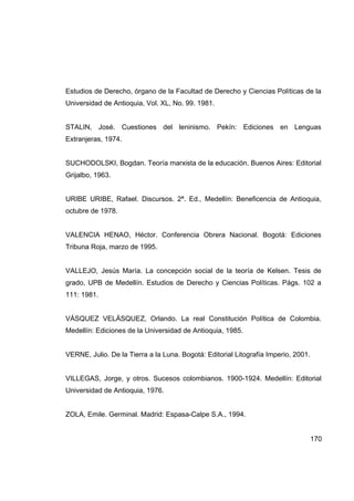 Estudios de Derecho, órgano de la Facultad de Derecho y Ciencias Políticas de la
Universidad de Antioquia, Vol. XL, No. 99. 1981.


STALIN, José. Cuestiones del leninismo. Pekín: Ediciones en Lenguas
Extranjeras, 1974.


SUCHODOLSKI, Bogdan. Teoría marxista de la educación. Buenos Aires: Editorial
Grijalbo, 1963.


URIBE URIBE, Rafael. Discursos. 2ª. Ed., Medellín: Beneficencia de Antioquia,
octubre de 1978.


VALENCIA HENAO, Héctor. Conferencia Obrera Nacional. Bogotá: Ediciones
Tribuna Roja, marzo de 1995.


VALLEJO, Jesús María. La concepción social de la teoría de Kelsen. Tesis de
grado, UPB de Medellín. Estudios de Derecho y Ciencias Políticas. Págs. 102 a
111: 1981.


VÁSQUEZ VELÁSQUEZ, Orlando. La real Constitución Política de Colombia.
Medellín: Ediciones de la Universidad de Antioquia, 1985.


VERNE, Julio. De la Tierra a la Luna. Bogotá: Editorial Litografía Imperio, 2001.


VILLEGAS, Jorge, y otros. Sucesos colombianos. 1900-1924. Medellín: Editorial
Universidad de Antioquia, 1976.


ZOLA, Emile. Germinal. Madrid: Espasa-Calpe S.A., 1994.


                                                                                    170
 