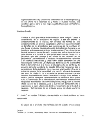 explotadora exclusiva y únicamente en beneficio de la clase explotada; y
        si esta última no lo reconoce así y hasta se muestra rebelde, esto
        constituye por su parte la mas negra ingratitud hacia sus bienhechores,
        los explotadores.

Continúa Engels7


        Veamos el juicio que acerca de la civilización emite Morgan: ‘Desde el
        advenimiento de la civilización ha llegado a ser tan enorme el
        acrecentamiento de la riqueza, tan diversas las formas de este
        acrecentamiento, tan extensa su aplicación y tan hábil su administración
        en beneficio de los propietarios, que esa riqueza se ha constituido en
        una fuerza irreducible opuesta al pueblo; la inteligencia humana se ve
        impotente y desconcertada ante su propia creación. Pero, sin embargo,
        llegará un tiempo en que la razón humana sea suficientemente fuerte
        para dominar a la riqueza, en que fije las relaciones del Estado con la
        propiedad que este protege y los límites de los derechos de los
        propietarios. Los intereses de la sociedad son absolutamente superiores
        a los intereses individuales, y unos y otros deben concertarse en una
        relación justa y armónica. La simple caza de la riqueza no es el destino
        final de la humanidad, a lo menos si el progreso ha de ser la ley del
        porvenir, como lo ha sido la del pasado. El tiempo transcurrido des el
        advenimiento de la civilización no es más que una fracción ínfima de la
        existencia pasada de la humanidad, una fracción ínfima de las épocas
        por venir. La disolución de la sociedad se yergue amenazadora ante
        nosotros, como el término de una carrera histórica cuya única meta es la
        riqueza, porque semejante carrera encierra los elementos de su propia
        ruina. La democracia en la administración, la fraternidad en la sociedad,
        la igualdad de derechos, y la instrucción general, inaugurarán la próxima
        etapa superior de la sociedad, para la cual laboran constantemente la
        experiencia, la razón y la ciencia. Será un renacimiento de la libertad, la
        igualdad, y la fraternidad de las antiguas genes, pero bajo una forma
        superior.

V. I. Lenin,8 en su obra El Estado y la revolución, aborda el problema en forma
descarnada:


        El Estado es el producto y la manifestación del carácter irreconciliable

7
    Ibídem.
8
    LENIN, V. I. El Estado y la revolución. Pekín: Ediciones en Lenguas Extranjeras, 1974.

                                                                                             18
 