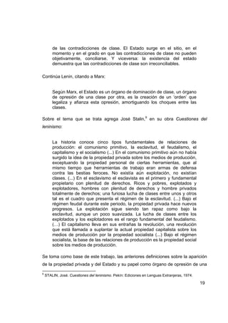 de las contradicciones de clase. El Estado surge en el sitio, en el
        momento y en el grado en que las contradicciones de clase no pueden
        objetivamente, conciliarse. Y viceversa: la existencia del estado
        demuestra que las contradicciones de clase son irreconciliables.

Continúa Lenin, citando a Marx:


        Según Marx, el Estado es un órgano de dominación de clase, un órgano
        de opresión de una clase por otra, es la creación de un ‘orden’ que
        legaliza y afianza esta opresión, amortiguando los choques entre las
        clases.

Sobre el tema que se trata agrega José Stalin,9 en su obra Cuestiones del
leninismo:


        La historia conoce cinco tipos fundamentales de relaciones de
        producción: el comunismo primitivo, la esclavitud, el feudalismo, el
        capitalismo y el socialismo (...) En el comunismo primitivo aún no había
        surgido la idea de la propiedad privada sobre los medios de producción,
        exceptuando la propiedad personal de ciertas herramientas, que al
        mismo tiempo que herramientas de trabajo eran armas de defensa
        contra las bestias feroces. No existía aún explotación, no existían
        clases. (...) En el esclavismo el esclavista es el primero y fundamental
        propietario con plenitud de derechos. Ricos y pobres, explotados y
        explotadores, hombres con plenitud de derechos y hombre privados
        totalmente de derechos; una furiosa lucha de clases entre unos y otros
        tal es el cuadro que presenta el régimen de la esclavitud. (...) Bajo el
        régimen feudal durante este periodo, la propiedad privada hace nuevos
        progresos. La explotación sigue siendo tan rapaz como bajo la
        esclavitud, aunque un poco suavizada. La lucha de clases entre los
        explotados y los explotadores es el rango fundamental del feudalismo.
        (…) El capitalismo lleva en sus entrañas la revolución, una revolución
        que está llamada a suplantar la actual propiedad capitalista sobre los
        medios de producción por la propiedad socialista (...) Bajo el régimen
        socialista, la base de las relaciones de producción es la propiedad social
        sobre los medios de producción.

Se toma como base de este trabajo, las anteriores definiciones sobre la aparición
de la propiedad privada y del Estado y su papel como órgano de opresión de una

9
    STALIN, José. Cuestiones del leninismo. Pekín: Ediciones en Lenguas Extranjeras, 1974.

                                                                                             19
 