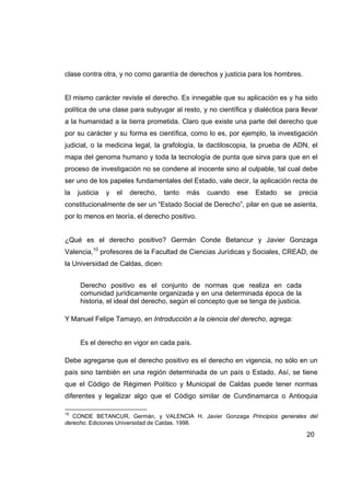 clase contra otra, y no como garantía de derechos y justicia para los hombres.


El mismo carácter reviste el derecho. Es innegable que su aplicación es y ha sido
política de una clase para subyugar al resto, y no científica y dialéctica para llevar
a la humanidad a la tierra prometida. Claro que existe una parte del derecho que
por su carácter y su forma es científica, como lo es, por ejemplo, la investigación
judicial, o la medicina legal, la grafología, la dactiloscopia, la prueba de ADN, el
mapa del genoma humano y toda la tecnología de punta que sirva para que en el
proceso de investigación no se condene al inocente sino al culpable, tal cual debe
ser uno de los papeles fundamentales del Estado, vale decir, la aplicación recta de
la   justicia   y   el   derecho,   tanto   más   cuando   ese   Estado    se   precia
constitucionalmente de ser un “Estado Social de Derecho”, pilar en que se asienta,
por lo menos en teoría, el derecho positivo.


¿Qué es el derecho positivo? Germán Conde Betancur y Javier Gonzaga
Valencia,10 profesores de la Facultad de Ciencias Jurídicas y Sociales, CREAD, de
la Universidad de Caldas, dicen:


      Derecho positivo es el conjunto de normas que realiza en cada
      comunidad jurídicamente organizada y en una determinada época de la
      historia, el ideal del derecho, según el concepto que se tenga de justicia.

Y Manuel Felipe Tamayo, en Introducción a la ciencia del derecho, agrega:


      Es el derecho en vigor en cada país.

Debe agregarse que el derecho positivo es el derecho en vigencia, no sólo en un
país sino también en una región determinada de un país o Estado. Así, se tiene
que el Código de Régimen Político y Municipal de Caldas puede tener normas
diferentes y legalizar algo que el Código similar de Cundinamarca o Antioquia

10
   CONDE BETANCUR, Germán, y VALENCIA H. Javier Gonzaga Principios generales del
derecho. Ediciones Universidad de Caldas. 1998.

                                                                                    20
 