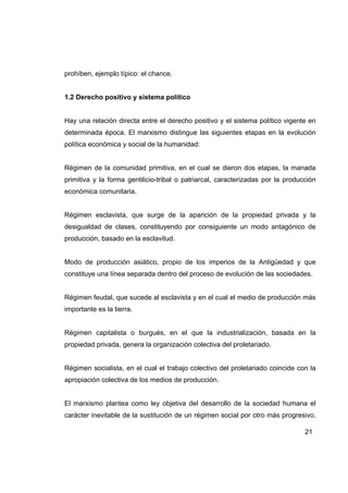 prohíben, ejemplo típico: el chance.


1.2 Derecho positivo y sistema político


Hay una relación directa entre el derecho positivo y el sistema político vigente en
determinada época. El marxismo distingue las siguientes etapas en la evolución
política económica y social de la humanidad:


Régimen de la comunidad primitiva, en el cual se dieron dos etapas, la manada
primitiva y la forma gentilicio-tribal o patriarcal, caracterizadas por la producción
económica comunitaria.


Régimen esclavista, que surge de la aparición de la propiedad privada y la
desigualdad de clases, constituyendo por consiguiente un modo antagónico de
producción, basado en la esclavitud.


Modo de producción asiático, propio de los imperios de la Antigüedad y que
constituye una línea separada dentro del proceso de evolución de las sociedades.


Régimen feudal, que sucede al esclavista y en el cual el medio de producción más
importante es la tierra.


Régimen capitalista o burgués, en el que la industrialización, basada en la
propiedad privada, genera la organización colectiva del proletariado.


Régimen socialista, en el cual el trabajo colectivo del proletariado coincide con la
apropiación colectiva de los medios de producción.


El marxismo plantea como ley objetiva del desarrollo de la sociedad humana el
carácter inevitable de la sustitución de un régimen social por otro más progresivo,

                                                                                 21
 