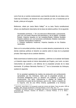 como fruto de un cambio revolucionario, que trasmite el poder de una clase a otra.
Cada tipo de Estado y de derecho ha sido sustituido por otro, el esclavista por el
feudal, y éste por el burgués.


Bottomore, citado por Jesús María Vallejo11 en su tesis Teoría constitucional,
ofrece una clasificación descriptiva de los tipos de sistema político. Es la siguiente:


     Sociedades primitivas: 1. Sin una estructura diferenciada y permanente,
     pero con una fuerte influencia del parentesco y de la religión. Ciudades
     Estado; Imperios basados en las ciudades-Estado; Estados feudales
     Estados asiáticos con una burocracia centralizada; Estados nacionales:
     1. Estados democráticos modernos.
     2. Estados totalitarios modernos. Imperios basados en los Estados
     nacionales.

Salvo en la comunidad primitiva, donde no existe derecho propiamente tal, en los
demás sistemas políticos el derecho se asienta sobre la base de la propiedad
privada. Este rasgo le da su carácter distintivo.


Debe examinarse el sistema actual, capitalista, y definirse si el carácter del Estado
y el derecho sigue siendo el mismo desnudado por Engels y por Lenin, es decir,
instrumentos de opresión y de defensa de la propiedad privada de la clase
dominante. El profesor Bernardo Ramírez Z.,12 de la Universidad de Antioquia,
sostiene lo siguiente:


     En la sociedad capitalista los medios de producción son jurídicamente
     apropiables por los individuos, dado que la propiedad privada se
     encuentra establecida como un derecho con múltiples y complejas
     proyecciones. Por tanto, instrumentos y objetos de trabajo, se
     encuentran en poder de los individuos, pero no de, todos, ni siquiera de
     la mayoría, sino de una ínfima minoría, quedándole a la inmensa
11
   VALLEJO, Jesús María. La concepción social de la teoría de Kelsen. Tesis de grado, UPB de
Medellín. 1981. Estudios de Derecho y Ciencias Políticas, U de A. Pág. 102 - 111
12
   RAMÍREZ ZULUAGA, Bernardo. La igualdad ante la ley en la sociedad capitalista. Medellín:
Universidad de Antioquia. Estudios de Derecho y Ciencias Políticas, U d A. Marzo -
Septiembre1980.

                                                                                        22
 