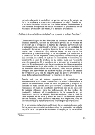 mayoría solamente la posibilidad de vender su fuerza de trabajo, es
        decir, de emplearse a su servicio por el pago de un salario. Queda, así,
        la sociedad capitalista dividida en dos clases sociales fundamentales y
        con intereses antagónicos: la de los poseedores o propietarios de los
        medios de producción o de trabajo, y la de los no propietarios.

¿Cuál es el alma del sistema capitalista?, se pregunta el profesor Ramírez:13


        Consecuencia lógica de las relaciones de propiedad existentes en la
        sociedad capitalista, que son de apropiación privada de los medios de
        producción, es el principio de la libertad de empresas, conforme al cual
        el establecimiento, organización, manejo y desarrollo de unidades de
        producción de bienes o servicios depende de los particulares, que no
        pueden ser, obviamente, sino quienes tienen en sus manos los
        instrumentos y objetos de trabajo, a los trabajadores que se vinculan a
        la producción en las empresas se les paga como contraprestación por
        sus servicios, un salario, el cuál no es equivalente ni económica ni
        socialmente al valor del producto de su trabajo, pues sólo representa
        una mínima parte de él; el excedente se lo apropian los empresarios o
        patronos. En estas condiciones, la producción de los bienes materiales
        de existencia no se dirige a la satisfacción de las necesidades de todos
        los individuos componentes de la sociedad, como función primaria o
        principal, sino como medio de acumular riqueza y de saciar los deseos
        de comodidad, lujo y ocio del pequeño grupo de grandes propietarios, a
        costa de la explotación del trabajo y la miseria de los demás.

        Resulta así que el sistema económico del capitalismo es
        verdaderamente antihumano, pues no funciona en razón de satisfacer a
        plenitud las necesidades vitales de todas las personas y asegurar su
        bienestar en todo sentido, sino que convierte la satisfacción de esas
        necesidades en objeto de explotación económica, esto es, de obtención
        de jugosas utilidades para los detentadores de los medios de
        producción. Inclusive, el comportamiento de la economía en un
        determinado periodo de ejercicio, tanto en conjunto, como a nivel de
        cada empresa, no se mide y evalúa en función del beneficio general
        para la sociedad, como balance o resultado mas importante, sino en
        función del mayor o menor rendimiento obtenido por los empresarios.

        En la apropiación del producto del trabajo de sus asalariados por parte
        de los patronos o propietarios de los medios de producción, excluida la
        pequeña parte con que se les remunera el despliegue de su actividad

13
     Ibídem.

                                                                                   23
 