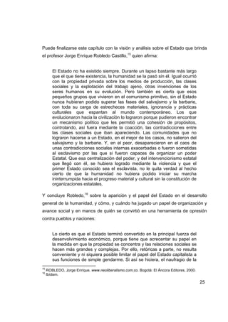 Puede finalizarse este capítulo con la visión y análisis sobre el Estado que brinda
el profesor Jorge Enrique Robledo Castillo,15 quien afirma:


        El Estado no ha existido siempre. Durante un lapso bastante más largo
        que el que tiene existencia, la humanidad se la pasó sin él. Igual ocurrió
        con la propiedad privada sobre los medios de producción, las clases
        sociales y la explotación del trabajo ajeno, otras invenciones de los
        seres humanos en su evolución. Pero también es cierto que esos
        pequeños grupos que vivieron en el comunismo primitivo, sin el Estado
        nunca hubieran podido superar las fases del salvajismo y la barbarie,
        con toda su carga de estrecheces materiales, ignorancia y prácticas
        culturales que espantan al mundo contemporáneo. Los que
        evolucionaron hacia la civilización lo lograron porque pudieron encontrar
        un mecanismo político que les permitió una cohesión de propósitos,
        controlando, así fuera mediante la coacción, las contradicciones entre
        las clases sociales que iban apareciendo. Las comunidades que no
        lograron hacerse a un Estado, en el mejor de los casos, no salieron del
        salvajismo y la barbarie. Y, en el peor, desaparecieron en el caos de
        unas contradicciones sociales internas exacerbadas o fueron sometidas
        al esclavismo por las que si fueron capaces de organizar un poder
        Estatal. Que esa centralización del poder, y del intervencionismo estatal
        que llegó con él, se hubiera logrado mediante la violencia y que el
        primer Estado conocido sea el esclavista, no le quita verdad al hecho
        cierto de que la humanidad no hubiera podido iniciar su marcha
        ininterrumpida hacia el progreso material y cultural sin la constitución de
        organizaciones estatales.

Y concluye Robledo,16 sobre la aparición y el papel del Estado en el desarrollo
general de la humanidad, y cómo, y cuándo ha jugado un papel de organización y
avance social y en manos de quién se convirtió en una herramienta de opresión
contra pueblos y naciones:


        Lo cierto es que el Estado terminó convertido en la principal fuerza del
        desenvolvimiento económico, porque tiene que acrecentar su papel en
        la medida en que la propiedad se concentra y las relaciones sociales se
        hacen más grandes y complejas. Por ello, retóricas a parte, no resulta
        conveniente y ni siquiera posible limitar el papel del Estado capitalista a
        sus funciones de simple gendarme. Si así se hiciera, el naufragio de la
15
     ROBLEDO, Jorge Enrique. www.neoliberalismo.com.co. Bogotá: El Áncora Editores, 2000.
16
     Ibídem.

                                                                                            25
 