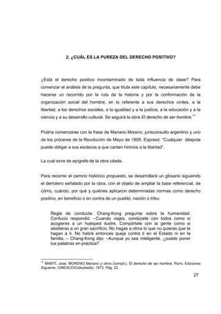 2. ¿CUÁL ES LA PUREZA DEL DERECHO POSITIVO?




¿Está el derecho positivo incontaminado de toda influencia de clase? Para
comenzar el análisis de la pregunta, que titula este capítulo, necesariamente debe
hacerse un recorrido por la ruta de la historia y por la conformación de la
organización social del hombre, en lo referente a sus derechos civiles, a la
libertad, a los derechos sociales, a la igualdad y a la justicia, a la educación y a la
ciencia y a su desarrollo cultural. Se seguirá la obra El derecho de ser hombre.17


Podría comenzarse con la frase de Mariano Moreno, jurisconsulto argentino y uno
de los próceres de la Revolución de Mayo de 1809. Expresó: “Cualquier déspota
puede obligar a sus esclavos a que canten himnos a la libertad”.


La cual sirve de epígrafe de la obra citada.


Para recorrer el camino histórico propuesto, se desarrollará un glosario siguiendo
el derrotero señalado por la obra, con el objeto de ampliar la base referencial, de
cómo, cuándo, por qué y quiénes aplicaron determinadas normas como derecho
positivo, en beneficio o en contra de un pueblo, nación o tribu:


     Regla de conducta: Chang-Kong pregunta sobre la humanidad.
     Confucio respondió: –Cuando viajes, condúcete con todos como si
     acogieras a un huésped ilustre. Compórtate con la gente como si
     asistieras a un gran sacrificio. No hagas a otros lo que no quieras que te
     hagan a ti. No habrá entonces queja contra ti en el Estado ni en la
     familia. – Chang-Kong dijo: –Aunque yo sea inteligente, ¿puedo poner
     tus palabras en práctica?



17
  MARTÍ, José, MORENO Mariano y otros (compil.). El derecho de ser hombre. París: Ediciones
Sígueme, /UNESCO/Colsubsidio, 1973. Pág. 22.

                                                                                       27
 