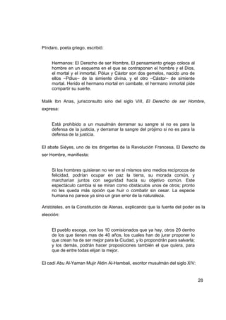Píndaro, poeta griego, escribió:


     Hermanos: El Derecho de ser Hombre, El pensamiento griego coloca al
     hombre en un esquema en el que se contraponen el hombre y el Dios,
     el mortal y el inmortal. Pólux y Cástor son dos gemelos, nacido uno de
     ellos –Pólux– de la simiente divina, y el otro –Cástor– de simiente
     mortal. Herido el hermano mortal en combate, el hermano inmortal pide
     compartir su suerte.

Malik Ibn Anas, jurisconsulto sirio del siglo VIII, El Derecho de ser Hombre,
expresa:


     Está prohibido a un musulmán derramar su sangre si no es para la
     defensa de la justicia, y derramar la sangre del prójimo si no es para la
     defensa de la justicia.

El abate Siéyes, uno de los dirigentes de la Revolución Francesa, El Derecho de
ser Hombre, manifiesta:


     Si los hombres quisieran no ver en sí mismos sino medios recíprocos de
     felicidad, podrían ocupar en paz la tierra, su morada común, y
     marcharían juntos con seguridad hacia su objetivo común. Este
     espectáculo cambia si se miran como obstáculos unos de otros; pronto
     no les queda más opción que huir o combatir sin cesar. La especie
     humana no parece ya sino un gran error de la naturaleza.

Aristóteles, en la Constitución de Atenas, explicando que la fuente del poder es la
elección:


     El pueblo escoge, con los 10 comisionados que ya hay, otros 20 dentro
     de los que tienen mas de 40 años, los cuales han de jurar proponer lo
     que crean ha de ser mejor para la Ciudad, y lo propondrán para salvarla;
     y los demás, podrán hacer proposiciones también el que quiera, para
     que de entre todas elijan la mejor.

El cadí Abu Al-Yaman Mujir Aldin Al-Hambali, escritor musulmán del siglo XIV:


                                                                                 28
 