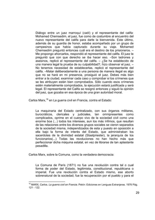 Diálogo entre un juez marroquí (cadí) y el representante del califa:
     Mohamed Chemsedim, el juez, fue como de costumbre al encuentro del
     nuevo representante del califa para darle la bienvenida. Este último,
     además de su guardia de honor, estaba acompañado por un grupo de
     campesinos que había capturado durante su viaje. Mohamed
     Chemsedim preguntó entonces cuál era el destino de los prisioneros. –
     Me propongo ahorcarlos, respondió el representante del califa. El juez le
     preguntó que con que derecho se iba hacer eso. –Son ladrones y
     asesinos, replicó el representante del califa. – ¿Se ha establecido de
     una manera legal la prueba de su culpabilidad?, hizo observar el juez. –
     No tenemos necesidad de establecerlas, replicó el representante del
     califa. –Matar deliberadamente a una persona de manera ilegal es algo
     que no se hará en mi presencia, prosiguió el juez. Debes más bien
     entrar a la ciudad, examinar cada caso y comprobar si los crímenes que
     se les atribuyen están bien comprobados. Sólo cuando esos crímenes
     estén materialmente comprobados, la ejecución estará justificada y será
     legal. El representante del Califa se resignó entonces y siguió la opinión
     del juez, que gozaba en esa época de una gran autoridad moral.

Carlos Marx,18 en La guerra civil en Francia, contra el Estado:


     La maquinaria del Estado centralizado, con sus órganos militares,
     burocráticos, clericales y judiciales, tan omnipresentes como
     complicados, oprime en el cuerpo vivo de la sociedad civil como una
     enorme boa (...) todos los intereses, aun los más ínfimos, que resultan
     de las relaciones entre los diversos grupos sociales se vieron separados
     de la sociedad misma, independizados de esta y puesto en oposición a
     ella bajo la forma de interés del Estado, que administraban los
     sacerdotes de la divinidad estatal (Staatpriester), la jerarquía de los
     funcionarios(...) Todas las revoluciones no han hecho más que
     perfeccionar dicha máquina estatal, en vez de librarse de tan aplastante
     pesadilla.

Carlos Marx, sobre la Comuna, como la verdadera democracia:


     La Comuna de París (1871) no fue una revolución contra tal o cual
     forma de poder del Estado, legitimista, constitucional, republicana o
     imperial. Fue una revolución contra el Estado mismo, ese aborto
     sobrenatural de la sociedad; fue la recuperación por el pueblo y para el

18
  MARX, Carlos. La guerra civil en Francia. Pekín: Ediciones en Lenguas Extranjeras. 1976 Pág.
121 - 122.

                                                                                            29
 