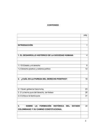 CONTENIDO




                                                                     pág.




INTRODUCCIÓN                                                              1




1. EL DESARROLLO HISTÓRICO DE LA SOCIEDAD HUMANA                          4




1.1 El Estado y el derecho                                                8
1.2 Derecho positivo y sistema político                               12




2. ¿CUÁL ES LA PUREZA DEL DERECHO POSITIVO?                           18




2.1 Quien gobierna hace la ley                                        23
2. 2 La teoría pura del derecho, de Kelsen                            26
2.3 Crítica a la teoría pura                                          31




3.        SOBRE      LA    FORMACIÓN      HISTÓRICA   DEL   ESTADO    34
COLOMBIANO Y SU CAMINO CONSTITUCIONAL




                                                                      3
 