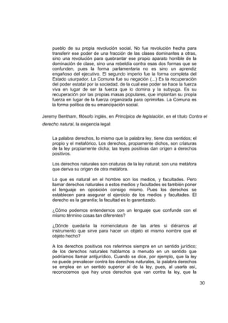 pueblo de su propia revolución social. No fue revolución hecha para
     transferir ese poder de una fracción de las clases dominantes a otras,
     sino una revolución para quebrantar ese propio aparato horrible de la
     dominación de clase, sino una rebeldía contra esas dos formas que se
     confunden, pues la forma parlamentaria no es sino un aprendiz
     engañoso del ejecutivo. El segundo imperio fue la forma completa del
     Estado usurpador. La Comuna fue su negación (...) Es la recuperación
     del poder estatal por la sociedad, de la cual ese poder se hace la fuerza
     viva en lugar de ser la fuerza que lo domina y la subyuga. Es su
     recuperación por las propias masas populares, que implantan su propia
     fuerza en lugar de la fuerza organizada para oprimirlas. La Comuna es
     la forma política de su emancipación social.

Jeremy Bentham, filósofo inglés, en Principios de legislación, en el título Contra el
derecho natural, la exigencia legal:


     La palabra derechos, lo mismo que la palabra ley, tiene dos sentidos; el
     propio y el metafórico. Los derechos, propiamente dichos, son criaturas
     de la ley propiamente dicha; las leyes positivas dan origen a derechos
     positivos.

     Los derechos naturales son criaturas de la ley natural; son una metáfora
     que deriva su origen de otra metáfora.

     Lo que es natural en el hombre son los medios, y facultades. Pero
     llamar derechos naturales a estos medios y facultades es también poner
     el lenguaje en oposición consigo mismo. Pues los derechos se
     establecen para asegurar el ejercicio de los medios y facultades. El
     derecho es la garantía; la facultad es lo garantizado.

     ¿Cómo podemos entendernos con un lenguaje que confunde con el
     mismo término cosas tan diferentes?

     ¿Dónde quedaría la nomenclatura de las artes si diéramos al
     instrumento que sirve para hacer un objeto el mismo nombre que el
     objeto hecho?

     A los derechos positivos nos referimos siempre en un sentido jurídico;
     de los derechos naturales hablamos a menudo en un sentido que
     podríamos llamar antijurídico. Cuando se dice, por ejemplo, que la ley
     no puede prevalecer contra los derechos naturales, la palabra derechos
     se emplea en un sentido superior al de la ley, pues, al usarla así,
     reconocemos que hay unos derechos que van contra la ley, que la

                                                                                 30
 