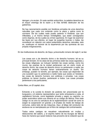derogan y la anulan. En este sentido antijurídico, la palabra derechos es
     el mayor enemigo de la razón y el más terrible destructor de los
     gobiernos.

     No hay razonamiento posible con fanáticos armados de unos derechos
     naturales que cada uno entiende como le place y aplica como le
     conviene: De los cuales nada puede cederse ni limitarse; que son
     inflexibles, y al mismo tiempo ininteligibles; que están consagrados
     como dogmas, de los cuales es crimen apartarse. En lugar de examinar
     las leyes por sus efectos, en lugar de juzgarlas buenas o malas, las
     consideran en relación con estos pretendidos derechos naturales; esto
     es, sustituyen el razonar de la experiencia por las quimeras de sus
     propias imaginaciones.

En las Instituciones de derecho, de Gayo, jurisconsulto romano del siglo II, se lee:


     Las cosas son o de derecho divino o de derecho humano: tal es su
     principal división. En la clase de las primeras están las cosas sagradas y
     las cosas religiosas; se incluyen también las cosas santas, como los
     muros; las puertas de la ciudad pertenecen así en cierto modo al
     derecho divino, las cosas de derecho divino no pertenecen a nadie; las
     cosas de derecho humano tienen ordinariamente un dueño. Sin
     embargo, pueden no tenerlo, por ejemplo, las cosas que dependen de
     una sucesión que no pertenece a nadie hasta que exista un heredero;
     las cosas de derecho humano son públicas o privadas. Las cosas
     públicas no tienen dueños, pertenecen a todos. Las cosas privadas
     pertenecen a los particulares.

Carlos Marx, en El capital, dice:


     Echando a la cuneta la división de poderes tan preconizada por la
     burguesía y el sistema representativo que tanto entusiasma a esta, el
     capitalismo formula, como legislador privado y según su capricho, su
     poder autocrático sobre sus obreros en su código de fábrica. Pero este
     código no es sino la caricatura de la reglamentación social tal como la
     exigen la cooperación en grande y el empleo de medio de trabajo de
     comunes, sobre todo de las máquinas. Aquí, el látigo del conductor de
     esclavos se ve reemplazado por el libro de castigos del contramaestre.

     Todos estos castigos se resuelven naturalmente en multas y
     deducciones del salario, y el espíritu ladino de los licurgos de fábrica
     hace de manera que sacan todavía mas provecho de la violación que de

                                                                                  31
 