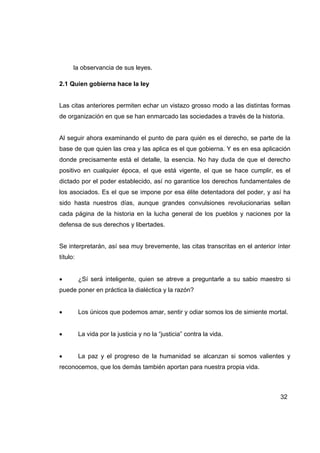 la observancia de sus leyes.

2.1 Quien gobierna hace la ley


Las citas anteriores permiten echar un vistazo grosso modo a las distintas formas
de organización en que se han enmarcado las sociedades a través de la historia.


Al seguir ahora examinando el punto de para quién es el derecho, se parte de la
base de que quien las crea y las aplica es el que gobierna. Y es en esa aplicación
donde precisamente está el detalle, la esencia. No hay duda de que el derecho
positivo en cualquier época, el que está vigente, el que se hace cumplir, es el
dictado por el poder establecido, así no garantice los derechos fundamentales de
los asociados. Es el que se impone por esa élite detentadora del poder, y así ha
sido hasta nuestros días, aunque grandes convulsiones revolucionarias sellan
cada página de la historia en la lucha general de los pueblos y naciones por la
defensa de sus derechos y libertades.


Se interpretarán, así sea muy brevemente, las citas transcritas en el anterior ínter
título:


•         ¿Sí será inteligente, quien se atreve a preguntarle a su sabio maestro si
puede poner en práctica la dialéctica y la razón?


•         Los únicos que podemos amar, sentir y odiar somos los de simiente mortal.


•         La vida por la justicia y no la “justicia” contra la vida.


•         La paz y el progreso de la humanidad se alcanzan si somos valientes y
reconocemos, que los demás también aportan para nuestra propia vida.



                                                                                32
 
