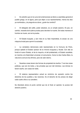 •     Es extraño que en la cuna de la democracia se llame a asamblea general al
pueblo griego, en el ágora, para que elijan a sus representantes, menos los diez
ya nombrados, y la pregunta es obvia: ¿quién los nombró?


•     El delegado del califa, poder absoluto, es un simple asesino. El juez, en
cambio, necesita de la plena prueba para decretar la muerte. De todas maneras el
hombre se muere, así es la prueba.


•     El Estado burgués, y aún más en su fase imperialista, la actual, es una
máquina brutal para oprimir la sociedad.


•     La verdadera democracia está representada en la Comuna de París,
porque aplastó el Estado opresor de la minoría burguesa y feudal. Con ella se
fundó el nuevo Estado, el de la mayoría, el del proletariado, el Estado socialista,
en marcha a la fraternidad universal, el comunismo. Como lo dice Carlos Marx, la
vida de la comuna fue efímera, pero de valor eterno.


•     Nuestras cosas tienen dos formas de propiedad de dueños. Y son las cosas
públicas, que son de todos, y las privadas que son del individuo. Las divinas no
tienen dueño, son cosas de nadie.


•     El sistema representativo actual es sinónimo de opresión contra los
derechos de los pueblos y las naciones. Es el derecho de los presos de elegir
cada cuatro años a su carcelero.


Se Abordará ahora el punto central que da el título al capítulo: la pureza del
derecho positivo.




                                                                               33
 