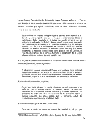 Los profesores Germán Conde Betancurt y Javier Gonzaga Valencia H.,19 en su
obra Principios generales del derecho, U de Caldas, 1998, al entrar a explicar las
distintas escuelas que siguen debatiendo sobre el tema, comienzan hablando
sobre la escuela positivista:


        Esta escuela del derecho tiene por objeto el estudio de las normas o el
        derecho positivo vigente, sin que se hagan consideraciones éticas o
        metafísicas. Cabe objetarle si el jurista se puede convertir en un
        instrumento del poder del Estado, lo que significa que en un momento
        dado puede llegar a convertirse en defensor de la tiranía y de las leyes
        injustas. No se puede desconocer la diferencia entre las normas
        jurídicas, las normas morales y la realidad social, pero hay que darles
        importancia a factores extrajurídicos como pueden ser los valores, el
        respeto a la dignidad de la persona humana, la adaptación de la norma
        a las condiciones sociales de cada pueblo, etc.

Acto seguido exponen resumidamente el pensamiento del señor Jellinek, acerbo
crítico del positivismo, quien argumenta:


        Si el derecho es pura creación del Estado y el jurista se debe limitar al
        estudio de su norma, sin entrar en consideraciones éticas y políticas,
        ¿cómo se concilia esta opinión con el principio fundamental del Estado
        de Derecho, según el cual el Estado debe ser sometido al derecho?

Sobre la tesis iusnaturalista, explican:


        Según esta tesis, el derecho positivo debe ser valorado conforme a un
        ideal de justicia. Históricamente, el derecho natural ha cumplido
        funciones importantísimas aunque distintas y a veces opuestas. En
        ocasiones ha sido una idea conservadora de la estructura social y
        política existente. En otros casos, por el contrario, actuó de
        revolucionario, como ocurrió en el siglo XVIII.

Sobre la tesis sociológica del derecho nos dicen:


        Estar de acuerdo en tomar en cuenta la realidad social, ya que

19
     CONDE Betancur, Germán, y VALENCIA H. Javier Gonzaga, Op. Cit. U de Caldas, 1998.

                                                                                         34
 