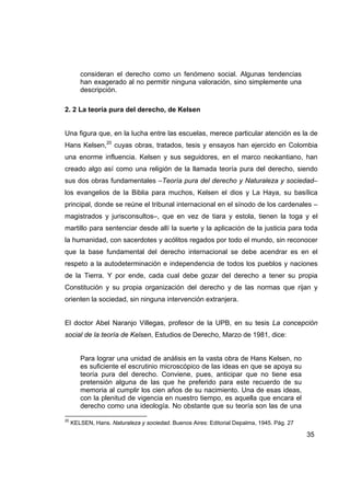 consideran el derecho como un fenómeno social. Algunas tendencias
        han exagerado al no permitir ninguna valoración, sino simplemente una
        descripción.

2. 2 La teoría pura del derecho, de Kelsen


Una figura que, en la lucha entre las escuelas, merece particular atención es la de
Hans Kelsen,20 cuyas obras, tratados, tesis y ensayos han ejercido en Colombia
una enorme influencia. Kelsen y sus seguidores, en el marco neokantiano, han
creado algo así como una religión de la llamada teoría pura del derecho, siendo
sus dos obras fundamentales –Teoría pura del derecho y Naturaleza y sociedad–
los evangelios de la Biblia para muchos, Kelsen el dios y La Haya, su basílica
principal, donde se reúne el tribunal internacional en el sínodo de los cardenales –
magistrados y jurisconsultos–, que en vez de tiara y estola, tienen la toga y el
martillo para sentenciar desde allí la suerte y la aplicación de la justicia para toda
la humanidad, con sacerdotes y acólitos regados por todo el mundo, sin reconocer
que la base fundamental del derecho internacional se debe acendrar es en el
respeto a la autodeterminación e independencia de todos los pueblos y naciones
de la Tierra. Y por ende, cada cual debe gozar del derecho a tener su propia
Constitución y su propia organización del derecho y de las normas que rijan y
orienten la sociedad, sin ninguna intervención extranjera.


El doctor Abel Naranjo Villegas, profesor de la UPB, en su tesis La concepción
social de la teoría de Kelsen, Estudios de Derecho, Marzo de 1981, dice:


        Para lograr una unidad de análisis en la vasta obra de Hans Kelsen, no
        es suficiente el escrutinio microscópico de las ideas en que se apoya su
        teoría pura del derecho. Conviene, pues, anticipar que no tiene esa
        pretensión alguna de las que he preferido para este recuerdo de su
        memoria al cumplir los cien años de su nacimiento. Una de esas ideas,
        con la plenitud de vigencia en nuestro tiempo, es aquella que encara el
        derecho como una ideología. No obstante que su teoría son las de una

20
     KELSEN, Hans. Naturaleza y sociedad. Buenos Aires: Editorial Depalma, 1945. Pág. 27

                                                                                           35
 
