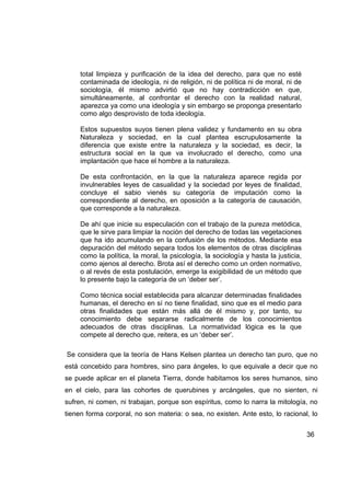 total limpieza y purificación de la idea del derecho, para que no esté
     contaminada de ideología, ni de religión, ni de política ni de moral, ni de
     sociología, él mismo advirtió que no hay contradicción en que,
     simultáneamente, al confrontar el derecho con la realidad natural,
     aparezca ya como una ideología y sin embargo se proponga presentarlo
     como algo desprovisto de toda ideología.

     Estos supuestos suyos tienen plena validez y fundamento en su obra
     Naturaleza y sociedad, en la cual plantea escrupulosamente la
     diferencia que existe entre la naturaleza y la sociedad, es decir, la
     estructura social en la que va involucrado el derecho, como una
     implantación que hace el hombre a la naturaleza.

     De esta confrontación, en la que la naturaleza aparece regida por
     invulnerables leyes de casualidad y la sociedad por leyes de finalidad,
     concluye el sabio vienés su categoría de imputación como la
     correspondiente al derecho, en oposición a la categoría de causación,
     que corresponde a la naturaleza.

     De ahí que inicie su especulación con el trabajo de la pureza metódica,
     que le sirve para limpiar la noción del derecho de todas las vegetaciones
     que ha ido acumulando en la confusión de los métodos. Mediante esa
     depuración del método separa todos los elementos de otras disciplinas
     como la política, la moral, la psicología, la sociología y hasta la justicia,
     como ajenos al derecho. Brota así el derecho como un orden normativo,
     o al revés de esta postulación, emerge la exigibilidad de un método que
     lo presente bajo la categoría de un ‘deber ser’.

     Como técnica social establecida para alcanzar determinadas finalidades
     humanas, el derecho en sí no tiene finalidad, sino que es el medio para
     otras finalidades que están más allá de él mismo y, por tanto, su
     conocimiento debe separarse radicalmente de los conocimientos
     adecuados de otras disciplinas. La normatividad lógica es la que
     compete al derecho que, reitera, es un ‘deber ser’.

Se considera que la teoría de Hans Kelsen plantea un derecho tan puro, que no
está concebido para hombres, sino para ángeles, lo que equivale a decir que no
se puede aplicar en el planeta Tierra, donde habitamos los seres humanos, sino
en el cielo, para las cohortes de querubines y arcángeles, que no sienten, ni
sufren, ni comen, ni trabajan, porque son espíritus, como lo narra la mitología, no
tienen forma corporal, no son materia: o sea, no existen. Ante esto, lo racional, lo


                                                                                     36
 