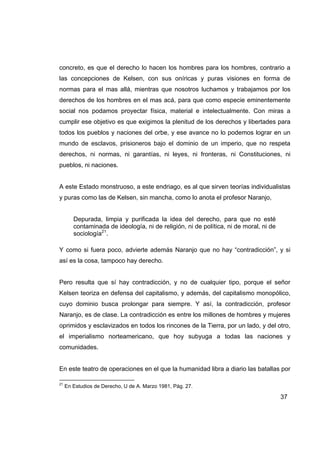 concreto, es que el derecho lo hacen los hombres para los hombres, contrario a
las concepciones de Kelsen, con sus oníricas y puras visiones en forma de
normas para el mas allá, mientras que nosotros luchamos y trabajamos por los
derechos de los hombres en el mas acá, para que como especie eminentemente
social nos podamos proyectar física, material e intelectualmente. Con miras a
cumplir ese objetivo es que exigimos la plenitud de los derechos y libertades para
todos los pueblos y naciones del orbe, y ese avance no lo podemos lograr en un
mundo de esclavos, prisioneros bajo el dominio de un imperio, que no respeta
derechos, ni normas, ni garantías, ni leyes, ni fronteras, ni Constituciones, ni
pueblos, ni naciones.


A este Estado monstruoso, a este endriago, es al que sirven teorías individualistas
y puras como las de Kelsen, sin mancha, como lo anota el profesor Naranjo,


        Depurada, limpia y purificada la idea del derecho, para que no esté
        contaminada de ideología, ni de religión, ni de política, ni de moral, ni de
        sociología21.

Y como si fuera poco, advierte además Naranjo que no hay “contradicción”, y si
así es la cosa, tampoco hay derecho.


Pero resulta que sí hay contradicción, y no de cualquier tipo, porque el señor
Kelsen teoriza en defensa del capitalismo, y además, del capitalismo monopólico,
cuyo dominio busca prolongar para siempre. Y así, la contradicción, profesor
Naranjo, es de clase. La contradicción es entre los millones de hombres y mujeres
oprimidos y esclavizados en todos los rincones de la Tierra, por un lado, y del otro,
el imperialismo norteamericano, que hoy subyuga a todas las naciones y
comunidades.


En este teatro de operaciones en el que la humanidad libra a diario las batallas por

21
     En Estudios de Derecho, U de A. Marzo 1981, Pág. 27.

                                                                                       37
 