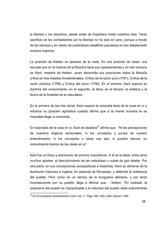 la libertad y los derechos, desde antes de Espartaco hasta nuestros días. Tanto
sacrificio de los combatientes por la libertad no ha sido en vano, porque a través
de los tiempos y en medio de portentosos estallidos populares se han desplomado
muchos imperios.


La posición de Kelsen no aparece de la nada. Es una posición de clase, una
escuela que en la historia de la filosofía tiene sus representantes y el más cercano
es Kant, maestro de Kelsen, quien desarrolla sus posiciones sobre la filosofía
crítica en tres tratados fundamentales, Crítica de la razón pura (1781), Crítica de la
razón práctica (1788) y Crítica del juicio (1790). En el primero, Kant expone su
doctrina del conocimiento; en el segundo, la ética; en el tercero, la estética y la
teoría de la finalidad de la naturaleza.


En la primera de las tres obras, Kant expone la conocida tesis de la cosa en sí y
refuerza su posición agnóstica cuando afirma que a la mente humana le es
imposible llegar a conocerla.


En esta tesis de la cosa en sí, Kant es idealista22 afirma que, “Ni las percepciones
de nuestros órganos sensoriales, ni los conceptos y juicios de nuestro
entendimiento, ni los conceptos o ideas nos dan, ni pueden darnos, un
conocimiento teórico de las cosas en sí”.


Kant fue un físico y astrónomo de enorme importancia. A él se le debe, entre otros
muchos aportes, el descubrimiento de las nebulosas o nubes de gas estelar. Por
otra parte, en sus concepciones sociopolíticas e históricas, Kant se alimenta de la
Ilustración francesa e inglesa, en especial de Rousseau, y defiende la soberanía
del pueblo. Pero como es un teórico de la burguesía alemana, y por tanto
inconsecuente con su pueblo, llega a afirmar que, - Ibidem, “En realidad, la
soberanía del pueblo es impracticable y la voluntad del pueblo debe subordinarse

22
     En Enciclopedia Autodidáctica/ Color/ Vol. 2 : Págs. 482, 483 y 484. Edición 1996.

                                                                                          38
 