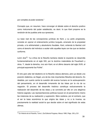 por completo al poder existente.”


Concepto que, en resumen, hace converger al debate sobre el derecho positivo
como instrumento del poder establecido, es decir, lo que Kant propone es la
rendición de los pueblos ante sus opresores.


La base real de las concepciones jurídicas de Kant, y su parte progresista,
consiste en oponer el ordenamiento jurídico burgués, emanado de la propiedad
privada, a la arbitrariedad y absolutismo feudales. Kant, entiende la libertad civil
como el derecho del individuo a acatar sólo aquellas leyes con las que se declara
conforme.


Lenin dice23: “La crítica de la filosofía kantiana desde la izquierda se desarrolla
fundamentalmente en el siglo XIX, por la doctrina materialista de Feuerbach y
otros. Y, desde la derecha, vivo aún Kant, en el último decenio del siglo XVIII, el
principal exponente fue Fichte”.


El otro gran pilar del idealismo en la filosofía clásica alemana, pero ya desde una
posición dialéctica, es Hegel, uno de los más importantes filósofos del derecho. Es
idealista, por cuanto centra la cuestión del avance humano en la autosuperación
del pensamiento, en el desarrollo inmanente de las ideas por la vía de su
negación. El proceso del desarrollo histórico constituye exclusivamente la
realización del desarrollo de las ideas y se convierte por ello en una alegórica
historia sagrada. Las representaciones políticas buscan en el pensamiento mismo
las instancias de su realización y superación. Marx sostiene, por el contrario, que
al ser la base económica la que origina las ideas y no a la inversa, es
precisamente la realidad social la que decide sobre el real significado de estas
últimas.


23
     En Historia de la Filosofía, Tomo I, De Editorial Progreso, Moscú 1980, Págs. 330 y 331.

                                                                                                39
 