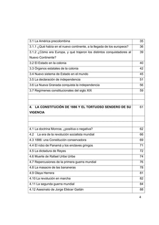 3.1 La América precolombina                                              35
3.1.1 ¿Qué había en el nuevo continente, a la llegada de los europeos?   36
3.1.2 ¿Cómo era Europa, y qué trajeron los distintos conquistadores al   39
Nuevo Continente?
3.2 El Estado en la colonia                                              40
3.3 Órganos estatales de la colonia                                      42
3.4 Nuevo sistema de Estado en el mundo                                  45
3.5 La declaración de independencia                                      51
3.6 La Nueva Granada conquista la independencia                          56
3.7 Regímenes constitucionales del siglo XIX                             59




4. LA CONSTITUCIÓN DE 1886 Y EL TORTUOSO SENDERO DE SU                   61
VIGENCIA




4.1 La doctrina Monroe, ¿positiva o negativa?                            62
4.2   La era de la revolución socialista mundial                         66
4.3 1886: una Constitución conservadora                                  69
4.4 El robo de Panamá y los enclaves gringos                             71
4.5 La dictadura de Reyes                                                72
4.6 Muerte de Rafael Uribe Uribe                                         74
4.7 Repercusiones de la primera guerra mundial                           76
4.8 La masacre de las bananeras                                          78
4.9 Olaya Herrera                                                        81
4.10 La revolución en marcha                                             82
4.11 La segunda guerra mundial                                           84
4.12 Asesinato de Jorge Eliécer Gaitán                                   88

                                                                         4
 