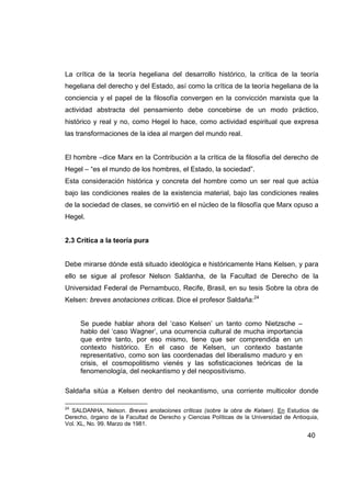 La crítica de la teoría hegeliana del desarrollo histórico, la crítica de la teoría
hegeliana del derecho y del Estado, así como la crítica de la teoría hegeliana de la
conciencia y el papel de la filosofía convergen en la convicción marxista que la
actividad abstracta del pensamiento debe concebirse de un modo práctico,
histórico y real y no, como Hegel lo hace, como actividad espiritual que expresa
las transformaciones de la idea al margen del mundo real.


El hombre –dice Marx en la Contribución a la crítica de la filosofía del derecho de
Hegel – “es el mundo de los hombres, el Estado, la sociedad”.
Esta consideración histórica y concreta del hombre como un ser real que actúa
bajo las condiciones reales de la existencia material, bajo las condiciones reales
de la sociedad de clases, se convirtió en el núcleo de la filosofía que Marx opuso a
Hegel.


2.3 Crítica a la teoría pura


Debe mirarse dónde está situado ideológica e históricamente Hans Kelsen, y para
ello se sigue al profesor Nelson Saldanha, de la Facultad de Derecho de la
Universidad Federal de Pernambuco, Recife, Brasil, en su tesis Sobre la obra de
Kelsen: breves anotaciones criticas. Dice el profesor Saldaña:24


     Se puede hablar ahora del ‘caso Kelsen’ un tanto como Nietzsche –
     hablo del ‘caso Wagner’, una ocurrencia cultural de mucha importancia
     que entre tanto, por eso mismo, tiene que ser comprendida en un
     contexto histórico. En el caso de Kelsen, un contexto bastante
     representativo, como son las coordenadas del liberalismo maduro y en
     crisis, el cosmopolitismo vienés y las sofisticaciones teóricas de la
     fenomenología, del neokantismo y del neopositivismo.

Saldaña sitúa a Kelsen dentro del neokantismo, una corriente multicolor donde

24
  SALDANHA, Nelson. Breves anotaciones críticas (sobre la obra de Kelsen). En Estudios de
Derecho, órgano de la Facultad de Derecho y Ciencias Políticas de la Universidad de Antioquia,
Vol. XL, No. 99. Marzo de 1981.

                                                                                         40
 