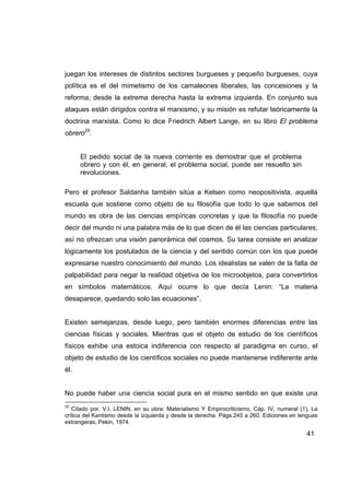 juegan los intereses de distintos sectores burgueses y pequeño burgueses, cuya
política es el del mimetismo de los camaleones liberales, las concesiones y la
reforma, desde la extrema derecha hasta la extrema izquierda. En conjunto sus
ataques están dirigidos contra el marxismo, y su misión es refutar teóricamente la
doctrina marxista. Como lo dice Friedrich Albert Lange, en su libro El problema
obrero25.


      El pedido social de la nueva corriente es demostrar que el problema
      obrero y con él, en general, el problema social, puede ser resuelto sin
      revoluciones.

Pero el profesor Saldanha también sitúa a Kelsen como neopositivista, aquella
escuela que sostiene como objeto de su filosofía que todo lo que sabemos del
mundo es obra de las ciencias empíricas concretas y que la filosofía no puede
decir del mundo ni una palabra más de lo que dicen de él las ciencias particulares,
así no ofrezcan una visión panorámica del cosmos. Su tarea consiste en analizar
lógicamente los postulados de la ciencia y del sentido común con los que puede
expresarse nuestro conocimiento del mundo. Los idealistas se valen de la falta de
palpabilidad para negar la realidad objetiva de los microobjetos, para convertirlos
en símbolos matemáticos. Aquí ocurre lo que decía Lenin: “La materia
desaparece, quedando solo las ecuaciones”.


Existen semejanzas, desde luego, pero también enormes diferencias entre las
ciencias físicas y sociales. Mientras que el objeto de estudio de los científicos
físicos exhibe una estoica indiferencia con respecto al paradigma en curso, el
objeto de estudio de los científicos sociales no puede mantenerse indiferente ante
él.


No puede haber una ciencia social pura en el mismo sentido en que existe una
25
   Citado por, V.I. LENIN, en su obra: Materialismo Y Empirocriticismo, Cáp. IV, numeral (1), La
crítica del Kantismo desde la izquierda y desde la derecha. Págs.245 a 260. Ediciones en lenguas
extrangeras, Pekin, 1974.

                                                                                           41
 
