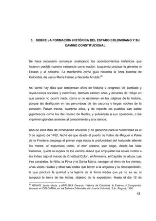 3. SOBRE LA FORMACIÓN HISTÓRICA DEL ESTADO COLOMBIANO Y SU
                            CAMINO CONSTITUCIONAL




Se hace necesario comenzar analizando los acontecimientos históricos que
hicieron posible nuestra existencia como nación, buscando precisar lo atinente al
Estado y al derecho. Se mantendrá como guía histórica la obra Historia de
Colombia, de Jesús María Henao y Gerardo Arrubla.26


Así como hay días que condensan años de historia y progreso, de combate y
revoluciones sociales y científicas, también existen años y décadas de reflujo en
que parece no ocurrir nada, como si no existieran en las páginas de la historia,
porque las desfiguran en las penumbras de las oscuras y largas noches de la
opresión. Pasan treinta, cuarenta años, y de repente los pueblos dan saltos
gigantescos como los del Coloso de Rodas, y pulverizan a sus opresores, o les
imprimen grandes avances al conocimiento y a la ciencia.


Uno de esos días de inmensidad universal y de ganancia para la humanidad es el
3 de agosto de 1492, fecha en que desde el puerto de Palos de Moguer o Palos
de la Frontera despega el primer viaje hacia la profundidad del horizonte allende
los mares, al espumoso ponto, al mar océano, que luego, desde las Islas
Canarias, queda la espera de los vientos alisios que empujaran las naves rumbo a
las Indias bajo el mando de Cristóbal Colon, el Almirante, el Capitán de altura. Las
tres carabelas, la Niña, la Pinta y la Santa María, navegan al ritmo de los vientos,
unas veces raudas y otras tan lentas que llevan a la angustia y la desesperación,
la que produce la quietud y la lejanía de la tierra madre que ya no se ve, ni
tampoco la tierra de las Indias, objetivo de la expedición. Hasta el día 12 de

26
  HENAO, Jesús María, y ARRUBLA Gerardo. Historia de Colombia. In Extenso y Compendio,
Impreso en COLOMBIA, en los Talleres Editoriales de Librería Voluntad, S.A., Bogotá, 1950.

                                                                                      43
 
