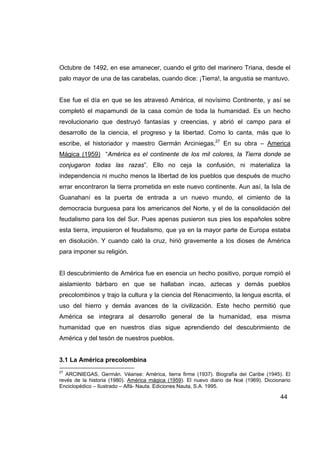 Octubre de 1492, en ese amanecer, cuando el grito del marinero Triana, desde el
palo mayor de una de las carabelas, cuando dice: ¡Tierra!, la angustia se mantuvo.


Ese fue el día en que se les atravesó América, el novísimo Continente, y así se
completó el mapamundi de la casa común de toda la humanidad. Es un hecho
revolucionario que destruyó fantasías y creencias, y abrió el campo para el
desarrollo de la ciencia, el progreso y la libertad. Como lo canta, más que lo
escribe, el historiador y maestro Germán Arciniegas,27 En su obra – America
Mágica (1959) “América es el continente de los mil colores, la Tierra donde se
conjugaron todas las razas”. Ello no ceja la confusión, ni materializa la
independencia ni mucho menos la libertad de los pueblos que después de mucho
errar encontraron la tierra prometida en este nuevo continente. Aun así, la Isla de
Guanahaní es la puerta de entrada a un nuevo mundo, el cimiento de la
democracia burguesa para los americanos del Norte, y el de la consolidación del
feudalismo para los del Sur. Pues apenas pusieron sus pies los españoles sobre
esta tierra, impusieron el feudalismo, que ya en la mayor parte de Europa estaba
en disolución. Y cuando caló la cruz, hirió gravemente a los dioses de América
para imponer su religión.


El descubrimiento de América fue en esencia un hecho positivo, porque rompió el
aislamiento bárbaro en que se hallaban incas, aztecas y demás pueblos
precolombinos y trajo la cultura y la ciencia del Renacimiento, la lengua escrita, el
uso del hierro y demás avances de la civilización. Este hecho permitió que
América se integrara al desarrollo general de la humanidad, esa misma
humanidad que en nuestros días sigue aprendiendo del descubrimiento de
América y del tesón de nuestros pueblos.


3.1 La América precolombina
27
   ARCINIEGAS, Germán. Véanse: América, tierra firme (1937). Biografía del Caribe (1945). El
revés de la historia (1980). América mágica (1959). El nuevo diario de Noé (1969). Diccionario
Enciclopédico – Ilustrado – Alfá- Nauta. Ediciones Nauta, S.A. 1995.

                                                                                         44
 
