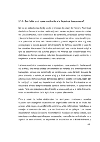 3.1.1 ¿Qué había en el nuevo continente, a la llegada de los europeos?


No fue en estas tierras donde se dio el proceso de origen del hombre. Aquí llegó
de distintas formas el hombre moderno (Homo sapiens sapiens), unos a las costas
del Océano Pacífico, en el extremo sur del continente, arrastrados por los vientos
y las corrientes marinas en sus endebles embarcaciones; otros, como los vikingos,
a la parte más al norte del Océano Atlántico; y otros, según la tesis hoy más
aceptada por la ciencia, pasaron por el Estrecho de Behring, siguiendo el viaje de
las manadas. Hace unos 25 mil años se interrumpió ese puente, lo cual obligó a
que se desarrollaran las culturas propias de América con características muy
distintas a las formas sociales y culturales de organización en el viejo continente, y
en general, a las del mundo conocido hasta entonces.


La base económica preexistente era la agricultura, cuya producción fundamental
era el maíz, uno de los aportes fundamentales de América a la alimentación de la
humanidad, porque este cereal solo se conocía aquí, como también la papa, la
yuca, el cacao, la vainilla, el tomate, el ají y el fríjol, entre otros. Los aborígenes
americanos no tenían animales domésticos, como el caballo o el burro, razón por
la cual jugó un papel muy importante el trabajo del hombre. En América no se
utilizaba la rueda y tampoco metales como el hierro y el bronce, ni conocieron el
arado. Pero eran expertos en la extracción y proceso del oro y la plata. En suma,
estas sociedades vivían de la agricultura, la pesca y la cacería.


Pero a pesar de tantas deficiencias, los aborígenes construyeron grandes
ciudades que albergaron sociedades tan organizadas como la de los incas, los
aztecas y los mayas, desarrollaron la astronomía y las matemáticas, hasta llegar a
manejar el concepto del cero, que no dominaron ni los griegos. Los mayas
desarrollaron incluso un sistema mnemotécnico, manejado en libros códices, que
guardaban en salas especiales para su consulta y manipulación centralizada, pero
a pesar de estos avances, los españoles los encontraron en la Edad de Piedra y

                                                                                   45
 