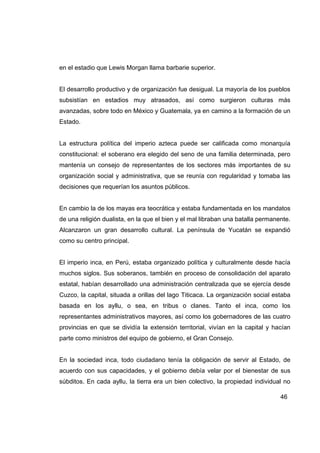 en el estadio que Lewis Morgan llama barbarie superior.


El desarrollo productivo y de organización fue desigual. La mayoría de los pueblos
subsistían en estadios muy atrasados, así como surgieron culturas más
avanzadas, sobre todo en México y Guatemala, ya en camino a la formación de un
Estado.


La estructura política del imperio azteca puede ser calificada como monarquía
constitucional: el soberano era elegido del seno de una familia determinada, pero
mantenía un consejo de representantes de los sectores más importantes de su
organización social y administrativa, que se reunía con regularidad y tomaba las
decisiones que requerían los asuntos públicos.


En cambio la de los mayas era teocrática y estaba fundamentada en los mandatos
de una religión dualista, en la que el bien y el mal libraban una batalla permanente.
Alcanzaron un gran desarrollo cultural. La península de Yucatán se expandió
como su centro principal.


El imperio inca, en Perú, estaba organizado política y culturalmente desde hacía
muchos siglos. Sus soberanos, también en proceso de consolidación del aparato
estatal, habían desarrollado una administración centralizada que se ejercía desde
Cuzco, la capital, situada a orillas del lago Titicaca. La organización social estaba
basada en los ayllu, o sea, en tribus o clanes. Tanto el inca, como los
representantes administrativos mayores, así como los gobernadores de las cuatro
provincias en que se dividía la extensión territorial, vivían en la capital y hacían
parte como ministros del equipo de gobierno, el Gran Consejo.


En la sociedad inca, todo ciudadano tenía la obligación de servir al Estado, de
acuerdo con sus capacidades, y el gobierno debía velar por el bienestar de sus
súbditos. En cada ayllu, la tierra era un bien colectivo, la propiedad individual no

                                                                                 46
 