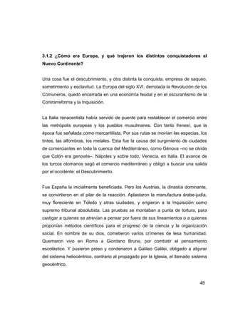 3.1.2 ¿Cómo era Europa, y qué trajeron los distintos conquistadores al
Nuevo Continente?


Una cosa fue el descubrimiento, y otra distinta la conquista, empresa de saqueo,
sometimiento y esclavitud. La Europa del siglo XVI, derrotada la Revolución de los
Comuneros, quedó encerrada en una economía feudal y en el oscurantismo de la
Contrarreforma y la Inquisición.


La Italia renacentista había servido de puente para restablecer el comercio entre
las metrópolis europeas y los pueblos musulmanes. Con tanto frenesí, que la
época fue señalada como mercantilista. Por sus rutas se movían las especias, los
tintes, las alfombras, los metales. Esta fue la causa del surgimiento de ciudades
de comerciantes en toda la cuenca del Mediterráneo, como Génova –no se olvide
que Colón era genovés–, Nápoles y sobre todo, Venecia, en Italia. El avance de
los turcos otomanos segó el comercio mediterráneo y obligó a buscar una salida
por el occidente: el Descubrimiento.


Fue España la inicialmente beneficiada. Pero los Austrias, la dinastía dominante,
se convirtieron en el pilar de la reacción. Aplastaron la manufactura árabe-judía,
muy floreciente en Toledo y otras ciudades, y erigieron a la Inquisición como
supremo tribunal absolutista. Las pruebas se montaban a punta de tortura, para
castigar a quienes se atrevían a pensar por fuera de sus lineamientos o a quienes
proponían métodos científicos para el progreso de la ciencia y la organización
social. En nombre de su dios, cometieron varios crímenes de lesa humanidad.
Quemaron vivo en Roma a Giordano Bruno, por combatir el pensamiento
escolástico. Y pusieron preso y condenaron a Galileo Galilei, obligado a abjurar
del sistema heliocéntrico, contrario al propagado por la Iglesia, el llamado sistema
geocéntrico.



                                                                                48
 