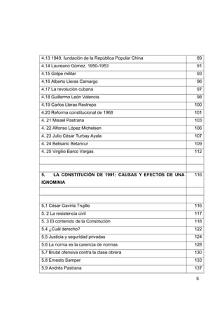 4.13 1949, fundación de la República Popular China        89
4.14 Laureano Gómez, 1950-1953                            91
4.15 Golpe militar                                        93
4.16 Alberto Lleras Camargo                               96
4.17 La revolución cubana                                 97
4.18 Guillermo León Valencia                              98
4.19 Carlos Lleras Restrepo                              100
4.20 Reforma constitucional de 1968                      101
4. 21 Misael Pastrana                                    103
4. 22 Alfonso López Michelsen                            106
4. 23 Julio César Turbay Ayala                           107
4. 24 Belisario Betancur                                 109
4. 25 Virgilio Barco Vargas                              112




5.    LA CONSTITUCIÓN DE 1991: CAUSAS Y EFECTOS DE UNA   116
IGNOMINIA




5.1 César Gaviria Trujillo                               116
5. 2 La resistencia civil                                117
5. 3 El contenido de la Constitución                     118
5.4 ¿Cuál derecho?                                       122
5.5 Justicia y seguridad privadas                        124
5.6 La norma es la carencia de normas                    128
5.7 Brutal ofensiva contra la clase obrera               130
5.8 Ernesto Samper                                       133
5.9 Andrés Pastrana                                      137

                                                         5
 