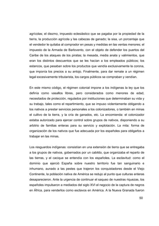 agrícolas; el diezmo, impuesto eclesiástico que se pagaba por la propiedad de la
tierra, la producción agrícola y las cabezas de ganado; la sisa, un porcentaje que
el vendedor le quitaba al comprador en pesas y medidas en las ventas menores; el
impuesto de la Armada de Barlovento, con el objeto de defender los puertos del
Caribe de los ataques de los piratas; la mesada, media anata y valimientos, que
eran los distintos descuentos que se les hacían a los empleados públicos; los
estancos, que pesaban sobre los productos que vendía exclusivamente la corona,
que imponía los precios a su antojo. Finalmente, para dar remate a un régimen
legal excesivamente tributarista, los cargos públicos se compraban y vendían.


En este mismo código, el régimen colonial impone a los indígenas la ley que los
definía como vasallos libres, pero considerados como menores de edad,
necesitados de protección, regulados por instituciones que determinaban su vida y
su trabajo, tales como el repartimiento, que se impuso violentamente obligando a
los nativos a prestar servicios personales a los colonizadores, o también en minas
el cultivo de la tierra, y la cría de ganados, etc. La encomienda: el colonizador
estaba autorizado para ejercer control sobre grupos de nativos, disponiendo a su
arbitrio de familias enteras para su servicio y explotación. La mita: forma de
organización de los nativos que fue adecuada por los españoles para obligarlos a
trabajar en las minas.


Los resguardos indígenas: consistían en una extensión de tierra que se entregaba
a los grupos de nativos, gobernados por un cabildo, que organizaba el reparto de
las tierras, y el cacique se entendía con los españoles. La esclavitud: como el
dominio que ejerció España sobre nuestro territorio fue tan sanguinario e
inhumano, aunado a las pestes que trajeron los conquistadores desde el Viejo
Continente, la población nativa de América se redujo al punto que culturas enteras
desaparecieron. Ante la urgencia de continuar el saqueo de nuestras riquezas, los
españoles impulsaron a mediados del siglo XVI el negocio de la captura de negros
en África, para venderlos como esclavos en América. A la Nueva Granada fueron

                                                                                50
 
