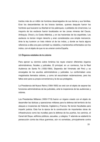 traídos más de un millón de hombres desarraigados de sus tierras y sus familias.
Eran los descendientes de los bravos bantúes, quienes después fueron los
hombres que buscaron su libertad en los palenques, o poblados de cimarrones. La
mayoría de los esclavos fueron localizados en las zonas mineras del Cauca,
Antioquia, Chocó y la Costa Atlántica, y en las haciendas de los españoles. Los
esclavos no tenían ningún derecho y eran considerados una simple mercancía.
Ante la ley tuvieron un trato inferior al de los indios, y donde se hacía alguna
referencia a ellos era para combatir su rebeldía y mantenerlos enfrentados con los
indios, con el objeto de que no se unieran contra España.


3.3 Órganos estatales de la colonia


Para ejercer su dominio sobre América los reyes crearon diferentes órganos
administrativos, fiscales y judiciales. El principal, en un comienzo, fue la Real
Audiencia de Santa Fe (1550-1564). Dependía del Virreinato del Perú y se
encargaba de los asuntos administrativos y judiciales. La conformaban unos
magistrados llamados oidores, y como tal escuchaban reclamaciones, pero los
fallos eran para su propia conveniencia y la de sus protegidos.


La Presidencia del Nuevo Reino (1564-1605) se creó con el objeto de separar las
funciones administrativas de las judiciales, ante la inoperancia de las audiencias y
oidores.


Los Presidentes Militares (1605-1719) fueron un órgano creado con el objeto de
desarrollar las tácticas y operaciones militares para la defensa del territorio de los
ataques e invasiones de Holanda, Inglaterra y Francia. No tenían facultades para
impartir justicia. Esta fue la época de la construcción de importantes obras de
infraestructura como las murallas para la defensa de los puertos, los caminos, el
Canal del Dique, edificios públicos, escuelas, y colegios; Y además se adelantó la
persecución contra las tribus guerreras, aún no sometidas, principalmente contra

                                                                                  51
 