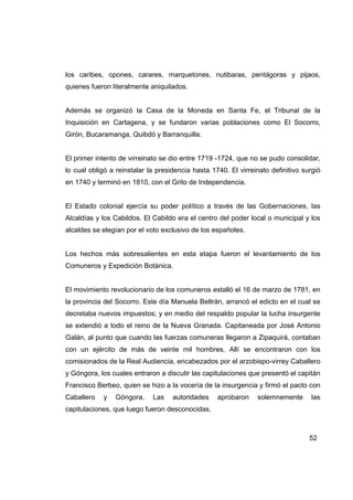 los caribes, opones, carares, marquetones, nutibaras, pentágoras y pijaos,
quienes fueron literalmente aniquilados.


Además se organizó la Casa de la Moneda en Santa Fe, el Tribunal de la
Inquisición en Cartagena, y se fundaron varias poblaciones como El Socorro,
Girón, Bucaramanga, Quibdó y Barranquilla.


El primer intento de virreinato se dio entre 1719 -1724, que no se pudo consolidar,
lo cual obligó a reinstalar la presidencia hasta 1740. El virreinato definitivo surgió
en 1740 y terminó en 1810, con el Grito de Independencia.


El Estado colonial ejercía su poder político a través de las Gobernaciones, las
Alcaldías y los Cabildos. El Cabildo era el centro del poder local o municipal y los
alcaldes se elegían por el voto exclusivo de los españoles.


Los hechos más sobresalientes en esta etapa fueron el levantamiento de los
Comuneros y Expedición Botánica.


El movimiento revolucionario de los comuneros estalló el 16 de marzo de 1781, en
la provincia del Socorro. Este día Manuela Beltrán, arrancó el edicto en el cual se
decretaba nuevos impuestos; y en medio del respaldo popular la lucha insurgente
se extendió a todo el reino de la Nueva Granada. Capitaneada por José Antonio
Galán, al punto que cuando las fuerzas comuneras llegaron a Zipaquirá, contaban
con un ejército de más de veinte mil hombres. Allí se encontraron con los
comisionados de la Real Audiencia, encabezados por el arzobispo-virrey Caballero
y Góngora, los cuales entraron a discutir las capitulaciones que presentó el capitán
Francisco Berbeo, quien se hizo a la vocería de la insurgencia y firmó el pacto con
Caballero   y   Góngora.     Las    autoridades    aprobaron    solemnemente       las
capitulaciones, que luego fueron desconocidas.



                                                                                  52
 