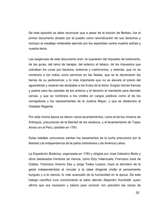 De este episodio se debe reconocer que a pesar de la traición de Berbeo, fue el
primer documento dictado por el pueblo como reivindicación de sus derechos y
rechazo al vasallaje intolerable ejercido por los españoles contra nuestra estirpe y
nuestra tierra.


Las exigencias de este documento eran: la supresión del impuesto de barlovento,
de las guías, del ramo de barajas, del estanco al tabaco, de los impuestos que
cobraban los curas por bautizos, entierros y matrimonios, y además, que no se
nombrara a los indios como servicios en las fiestas, que se le devolvieran las
tierras de su pertenencia; y lo más importante que no se elevara el precio del
aguardiente y cesaran las alcabalas a los frutos de la tierra. Exigían tierras francas
y pastos para las paradas de los arrieros y el derecho al viandante para demoler
cercas, y que se nombrara a los criollos en cargos públicos como el de los
corregidores y los representantes de la Justicia Mayor, y que se desterrara al
Visitador Regente.


Por esta misma época se dieron varios levantamientos, como el de los mineros de
Antioquia, precursores de la libertad de los esclavos, y el levantamiento de Tupac
Amaru en el Perú, también en 1781.


Estas batallas comuneras sientan los basamentos de la lucha precursora por la
libertad y la independencia de la patria colombiana y de América Latina.


La Expedición Botánica, organizada en 1783 y dirigida por José Celestino Mutis y
otros destacados hombres de ciencia, como Eloy Valenzuela, Francisco José de
Caldas, Francisco Antonio Zea y Jorge Tadeo Lozano, trazó el derrotero de la
gesta independentista al vincular a la clase dirigente criolla al pensamiento
burgués y a la ciencia, lo más avanzado de la humanidad en la época. De este
trabajo científico tuvo conocimiento el sabio alemán Alejandro Humboldt, quien
afirmó que era necesario y básico para conocer con precisión las raíces de

                                                                                  53
 