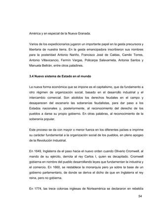 América y en especial de la Nueva Granada.


Varios de los expedicionarios jugaron un importante papel en la gesta precursora y
libertaria de nuestra tierra. En la gesta emancipadora inscribieron sus nombres
para la posteridad Antonio Nariño, Francisco José de Caldas, Camilo Torres,
Antonio Villavicencio, Fermín Vargas, Policarpa Salavarrieta, Antonia Santos y
Manuela Beltrán, entre otros paladines.


3.4 Nuevo sistema de Estado en el mundo


La nueva forma económica que se impone es el capitalismo, que da fundamento a
otro régimen de organización social, basado en el desarrollo industrial y el
intercambio comercial. Son abolidos los derechos feudales en el campo y
desaparecen del escenario las soberanías feudalistas, para dar paso a los
Estados nacionales y, posteriormente, al reconocimiento del derecho de los
pueblos a darse su propio gobierno. En otras palabras, al reconocimiento de la
soberanía popular.


Este proceso se da con mayor o menor fuerza en los diferentes países e imprime
su carácter fundamental a la organización social de los pueblos, en pleno apogeo
de la Revolución Industrial.


En 1649, Inglaterra da el paso hacia el nuevo orden cuando Oliverio Cromwell, al
mando de su ejército, derrota al rey Carlos I, quien es decapitado. Cromwell
gobierna en nombre del pueblo desarrollando leyes que fundamentan la industria y
el comercio. En 1660, se restablece la monarquía pero ya sobre la base de un
gobierno parlamentario, de donde se deriva el dicho de que en Inglaterra el rey
reina, pero no gobierna.


En 1774, las trece colonias inglesas de Norteamérica se declararon en rebeldía

                                                                              54
 