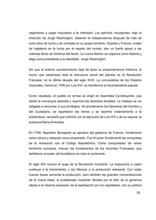 negándose a pagar impuestos a la metrópoli. Los ejércitos insurgentes, bajo la
dirección de Jorge Washington, obtienen la independencia después de más de
ocho años de lucha y de combate en su propio territorio. España y Francia, rivales
de Inglaterra en la lucha por el reparto del mundo, dan un fuerte apoyo a las
colonias libres de América del Norte. La nueva Nación se organiza como federal y
elige como presidente a su libertador, Jorge Washington.


Sin que el anterior acontecimiento deje de tener su preponderancia histórica, el
hecho que estremece toda la estructura social del planeta es la Revolución
Francesa, en la última década del siglo XVIII, La convocatoria de los Estados
Generales, hecha en 1789 por Luis XVI, se transforma en levantamiento popular.


Como resultado, el pueblo en armas se erigió en Asamblea Constituyente, que
abolió la monarquía absoluta y suprimió los derechos feudales. La nobleza se vio
obligada a renunciar a sus privilegios. Se proclamaron los Derechos del Hombre y
del Ciudadano, se repartieron las tierras y se reprimió violentamente a la
aristocracia, campaña que culminó con la ejecución de Luis XVI y de su esposa, la
austriaca María Antonieta.


En 1799, Napoleón Bonaparte se apodera del gobierno de Francia, inicialmente
como cónsul y después como emperador. Fue él quien fundamentó las conquistas
de la revolución con el Código Napoleónico. Como conquistador de varios
territorios europeos, impuso los fundamentos de los Arcontes Franceses, que
debilitaron el poder del feudalismo en todo el continente.


El siglo XIX conoce el auge de la Revolución Industrial. La maquinaria a vapor
sustituye a la herramienta, y las fábricas a la producción artesanal. Con estas
nuevas bases aumenta la producción, pero también las grandes concentraciones
de la nueva clase, el proletariado industrial, llevada por el afán de la ganancia
rápida a la máxima expresión de la explotación por los capitalistas, con su política

                                                                                55
 