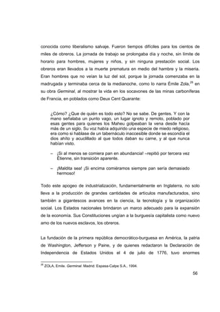 conocida como liberalismo salvaje. Fueron tiempos difíciles para los cientos de
miles de obreros. La jornada de trabajo se prolongaba día y noche, sin límite de
horario para hombres, mujeres y niños, y sin ninguna prestación social. Los
obreros eran llevados a la muerte prematura en medio del hambre y la miseria.
Eran hombres que no veían la luz del sol, porque la jornada comenzaba en la
madrugada y terminaba cerca de la medianoche, como lo narra Émile Zola,28 en
su obra Germinal, al mostrar la vida en los socavones de las minas carboníferas
de Francia, en poblados como Deux Cent Quarante:


        ¿Cómo? ¿Que de quién es todo esto? No se sabe. De gentes. Y con la
        mano señalaba un punto vago, un lugar ignoto y remoto, poblado por
        esas gentes para quienes los Maheu golpeaban la vena desde hacía
        más de un siglo. Su voz había adquirido una especie de miedo religioso,
        era como si hablase de un tabernáculo inaccesible donde se escondía el
        dios ahíto y acuclillado al que todos daban su carne, y al que nunca
        habían visto.

        – ¡Si al menos se comiera pan en abundancia! –repitió por tercera vez
          Étienne, sin transición aparente.

        – ¡Maldita sea! ¡Si encima comiéramos siempre pan sería demasiado
          hermoso!

Todo este apogeo de industrialización, fundamentalmente en Inglaterra, no solo
lleva a la producción de grandes cantidades de artículos manufacturados, sino
también a gigantescos avances en la ciencia, la tecnología y la organización
social. Los Estados nacionales brindaron un marco adecuado para la expansión
de la economía. Sus Constituciones ungían a la burguesía capitalista como nuevo
amo de los nuevos esclavos, los obreros.


La fundación de la primera república democrático-burguesa en América, la patria
de Washington, Jefferson y Paine, y de quienes redactaron la Declaración de
Independencia de Estados Unidos el 4 de julio de 1776, tuvo enormes

28
     ZOLA, Emile. Germinal. Madrid: Espasa-Calpe S.A., 1994.

                                                                                  56
 