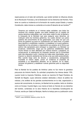 repercusiones en el resto del continente, que recibió también la influencia directa
de la Revolución Francesa y de la Declaración de los Derechos del Hombre. Para
tener en cuenta su incidencia en la formación de nuestro propio Estado y nuestra
Constitución, debe mirarse su contenido en la obra El derecho de ser hombre:29


        Tenemos por evidente en sí mismas estas verdades: que todos los
        hombres son creados iguales; que están dotados por su creador de
        ciertos derechos inalienables; que, ante estos, están la vida, la libertad y
        la búsqueda de la felicidad; que para asegurar esos derechos, se
        instituyen entre los hombres gobiernos, los cuales derivan sus justos
        poderes del conocimiento de los gobernados; que cada vez que una
        forma de gobierno se pone en contradicción con estos fines, el pueblo
        tiene derecho a modificarla o abolirla y a establecer un muevo gobierno,
        basándolo en los principios y organizando sus poderes de la forma que
        estime más apropiados para conseguir su seguridad y su felicidad. La
        prudencia, ciertamente, exige que los gobiernos establecidos desde
        mucho tiempo no sean alterados por motivos livianos y pasajeros; en
        consecuencia, la experiencia ha mostrado siempre que la humanidad
        está más dispuesta a sufrir, mientras los males sean soportables, que a
        imponer su derecho aboliendo las formas a las que está acostumbrada.
        Mas cuando larga serie de abusos y usurpaciones, persiguiendo
        invariable el mismo objeto, ponen en evidencia el propósito de
        someterla a un despotismo absoluto, es su derecho, es su deber,
        rechazar tal gobierno y establecer nuevas garantías para su seguridad
        futura.

Para la libertad de los pueblos de América Latina no fue menor la grandeza
precursora de Antonio Nariño. Su actividad conspirativa fue intensa desde 1793,
cuando fundó la Imprenta Patriótica, donde se imprimía El Papel Periódico de
Santafé de Bogotá, cuyas ediciones estaban dedicadas a llevar al público las
noticias y los análisis de los grandes acontecimientos en la vida, organización y
avance del conocimiento, la ciencia y la libertad de los pueblos, tanto en América
como en Europa: Cuando llegó a sus manos el texto en francés de Los derechos
del hombre, contenidos en la obra Historia de la Asamblea Constituyente de
Francia, escrita por Galat de Montjoie, Nariño la tradujo para su publicación como


29
     MARTÍ, José, MORENO, Mariano y otros. Op. Cit.

                                                                                       57
 