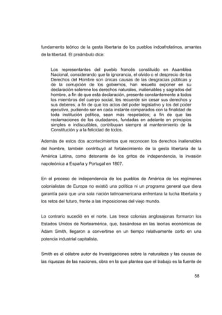 fundamento teórico de la gesta libertaria de los pueblos indoafrolatinos, amantes
de la libertad. El preámbulo dice:


     Los representantes del pueblo francés constituido en Asamblea
     Nacional, considerando que la ignorancia, el olvido o el desprecio de los
     Derechos del Hombre son únicas causas de las desgracias públicas y
     de la corrupción de los gobiernos, han resuelto exponer en su
     declaración solemne los derechos naturales, inalienables y sagrados del
     hombre, a fin de que esta declaración, presente constantemente a todos
     los miembros del cuerpo social, les recuerde sin cesar sus derechos y
     sus deberes; a fin de que los actos del poder legislativo y los del poder
     ejecutivo, pudiendo ser en cada instante comparados con la finalidad de
     toda institución política, sean más respetados; a fin de que las
     reclamaciones de los ciudadanos, fundadas en adelante en principios
     simples e indiscutibles, contribuyan siempre al mantenimiento de la
     Constitución y a la felicidad de todos.

Además de estos dos acontecimientos que reconocen los derechos inalienables
del hombre, también contribuyó al fortalecimiento de la gesta libertaria de la
América Latina, como detonante de los gritos de independencia, la invasión
napoleónica a España y Portugal en 1807.


En el proceso de independencia de los pueblos de América de los regímenes
colonialistas de Europa no existió una política ni un programa general que diera
garantía para que una sola nación latinoamericana enfrentara la lucha libertaria y
los retos del futuro, frente a las imposiciones del viejo mundo.


Lo contrario sucedió en el norte. Las trece colonias anglosajonas formaron los
Estados Unidos de Norteamérica, que, basándose en las teorías económicas de
Adam Smith, llegaron a convertirse en un tiempo relativamente corto en una
potencia industrial capitalista.


Smith es el célebre autor de Investigaciones sobre la naturaleza y las causas de
las riquezas de las naciones, obra en la que plantea que el trabajo es la fuente de


                                                                                 58
 