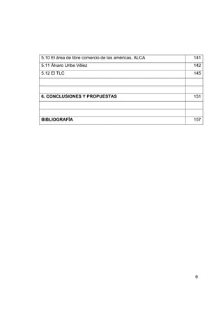 5.10 El área de libre comercio de las américas, ALCA   141
5.11 Álvaro Uribe Vélez                                142
5.12 El TLC                                            145




6. CONCLUSIONES Y PROPUESTAS                           151




BIBLIOGRAFÍA                                           157




                                                       6
 