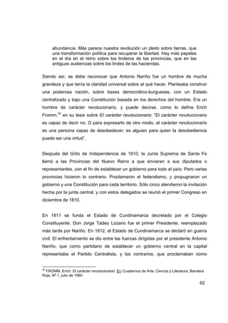 abundancia. Más parece nuestra revolución un pleito sobre tierras, que
     una transformación política para recuperar la libertad. Hay más papeles
     en el día en el reino sobre los linderos de las provincias, que en las
     antiguas audiencias sobre los lindes de las haciendas.

Siendo así, se debe reconocer que Antonio Nariño fue un hombre de mucha
grandeza y que tenía la claridad universal sobre el qué hacer. Planteaba construir
una poderosa nación, sobre bases democrático-burguesas, con un Estado
centralizado y bajo una Constitución basada en los derechos del hombre. Era un
hombre de carácter revolucionario, y puede decirse, como lo define Erich
Fromm,32 en su tesis sobre El carácter revolucionario: “El carácter revolucionario
es capaz de decir no. O para expresarlo de otro modo, el carácter revolucionario
es una persona capaz de desobedecer; es alguien para quien la desobediencia
puede ser una virtud”.


Después del Grito de Independencia de 1810, la Junta Suprema de Santa Fe
llamó a las Provincias del Nuevo Reino a que enviaran a sus diputados o
representantes, con el fin de establecer un gobierno para todo el país: Pero varias
provincias hicieron lo contrario. Proclamaron el federalismo, y propugnaron un
gobierno y una Constitución para cada territorio. Sólo cinco atendieron la invitación
hecha por la junta central, y con estos delegados se reunió el primer Congreso en
diciembre de 1810.


En 1811 se funda el Estado de Cundinamarca decretado por el Colegio
Constituyente. Don Jorge Tadeo Lozano fue el primer Presidente, reemplazado
más tarde por Nariño. En 1812, el Estado de Cundinamarca se declaró en guerra
civil. El enfrentamiento se dio entre las fuerzas dirigidas por el presidente Antonio
Nariño, que como partidario de establecer un gobierno central en la capital
representaba el Partido Centralista, y los contrarios, que proclamaban como


32
 FROMM, Erich. El carácter revolucionario. En Cuadernos de Arte, Ciencia y Literatura, Bandera
Roja, Nº 1, julio de 1980.

                                                                                           62
 