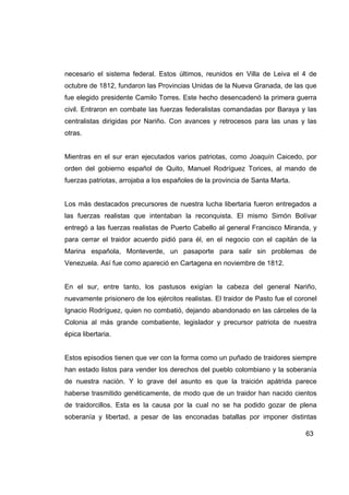 necesario el sistema federal. Estos últimos, reunidos en Villa de Leiva el 4 de
octubre de 1812, fundaron las Provincias Unidas de la Nueva Granada, de las que
fue elegido presidente Camilo Torres. Este hecho desencadenó la primera guerra
civil. Entraron en combate las fuerzas federalistas comandadas por Baraya y las
centralistas dirigidas por Nariño. Con avances y retrocesos para las unas y las
otras.


Mientras en el sur eran ejecutados varios patriotas, como Joaquín Caicedo, por
orden del gobierno español de Quito, Manuel Rodríguez Torices, al mando de
fuerzas patriotas, arrojaba a los españoles de la provincia de Santa Marta.


Los más destacados precursores de nuestra lucha libertaria fueron entregados a
las fuerzas realistas que intentaban la reconquista. El mismo Simón Bolívar
entregó a las fuerzas realistas de Puerto Cabello al general Francisco Miranda, y
para cerrar el traidor acuerdo pidió para él, en el negocio con el capitán de la
Marina española, Monteverde, un pasaporte para salir sin problemas de
Venezuela. Así fue como apareció en Cartagena en noviembre de 1812.


En el sur, entre tanto, los pastusos exigían la cabeza del general Nariño,
nuevamente prisionero de los ejércitos realistas. El traidor de Pasto fue el coronel
Ignacio Rodríguez, quien no combatió, dejando abandonado en las cárceles de la
Colonia al más grande combatiente, legislador y precursor patriota de nuestra
épica libertaria.


Estos episodios tienen que ver con la forma como un puñado de traidores siempre
han estado listos para vender los derechos del pueblo colombiano y la soberanía
de nuestra nación. Y lo grave del asunto es que la traición apátrida parece
haberse trasmitido genéticamente, de modo que de un traidor han nacido cientos
de traidorcillos. Esta es la causa por la cual no se ha podido gozar de plena
soberanía y libertad, a pesar de las enconadas batallas por imponer distintas

                                                                                63
 