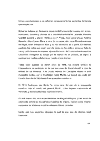formas constitucionales o de reformar constantemente las existentes, tendencia
que aún perdura.


Bolívar se fortalece en Cartagena, donde recibió fundamental respaldo con armas,
municiones, soldados y oficiales de la talla heroica de Rafael Urdaneta, Atanasio
Girardot, Luciano D´Eluyer, Francisco de P. Vélez, José María Ortega, Antonio
Ricaurte y Hermógenes Maza, y otros de no menor talla, como Mercedes Ábrego
de Reyes, quien entregó sus hijos y su vida al servicio de la patria. En distintas
palabras, los males que pesan sobre la nación no han sido ni serán por falta de
valor y patriotismo de los mejores hijos de Colombia. Así como tantos de nuestros
fundadores entregaron su sangre por la libertad de los pueblos, se aspira a
continuar sus huellas en la lucha por nuestra propia libertad.


Todos estos sucesos se dieron antes de 1815. Se declaró también la
independencia de Antioquia, en la cual don Juan del Corral decretó a poco la
libertad de los esclavos. Y la Ciudad Heroica de Cartagena resistió el sitio
implacable tendido por el Pacificador Pablo Murillo. La ciudad solo pudo ser
tomada después de 106 días de firme y patriótica resistencia.


En 1816, finalmente, cae Santa Fe, como parte del plan de la reconquista
española bajo el mando del general Morillo, quien impone nuevamente el
Virreinato, y da inicio al llamado régimen del terror.


En este mismo año, las fuerzas libertarias se reorganizaron para poder resistir la
arremetida criminal de los ejércitos invasores del imperio. Nación contra imperio:
ese parece ser el sino de la patria en las dos últimas centurias.


Morillo creó Los siguientes tribunales lo cual da una idea del régimen legal
imperante:



                                                                              64
 