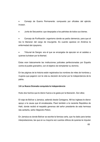 •         Consejo de Guerra Permanente: compuesto por oficiales del ejército
invasor.


•         Junta de Secuestros: que despojaba a los patriotas de todos sus bienes.


•         Concejo de Purificación: organismo donde se pedía clemencia, para que al
reo lo liberaran del cargo de insurgente. Es cuando aparece en América la
enfermedad del cipayismo.


•         Tribunal de Sangre: era el que se encargaba de ejecutar en el cadalso a
quienes luchaban por la libertad.


Estas eran básicamente las instituciones judiciales perfeccionadas por España
contra el pueblo granadino, con el objetivo de reimplantar su dominio.


En las páginas de la historia están registrados los nombres de miles de hombres y
mujeres que pagaron con la vida su decisión de luchar por la independencia de la
patria.


3.6 La Nueva Granada conquista la independencia


Hubo dos hechos que le dieron fuerza a la gesta por la liberación. Son ellos:


El viaje de Bolívar a Jamaica, saliendo desde Cartagena. Allí los ingleses le dieron
apoyo a la causa que él encabezaba. Pasó también a la naciente República de
Haití, donde recibió el respaldo generoso del señor presidente de esta hermosa
isla caribeña, señor Alejandro Petion.


En Jamaica es donde Bolívar se escribe la famosa carta, que ha dado para tantas
interpretaciones, las que en su mayoría son cuentos idílicos de quienes le imputan

                                                                                    65
 