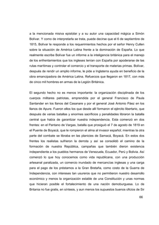 a la mencionada misiva epistolar y a su autor una capacidad mágica a Simón
Bolívar. Y como de interpretarla se trata, puede decirse que el 6 de septiembre de
1815, Bolívar le responde a los requerimientos hechos por el señor Henry Cullen
sobre la situación de América Latina frente a la dominación de España. Lo que
realmente escribe Bolívar fue un informe a la inteligencia británica para el manejo
de los enfrentamientos que los ingleses tenían con España por apoderarse de las
rutas marítimas y controlar el comercio y el transporte de materias primas. Bolívar,
después de rendir un amplio informe, le pide a Inglaterra ayuda en beneficio de la
obra emancipadora de América Latina. Refuerzos que llegaron en 1817, con más
de cinco mil hombres en armas de la Legión Británica.


El segundo hecho no es menos importante: la organización disciplinada de los
cuerpos militares patriotas, emprendida por el general Francisco de Paula
Santander en los llanos del Casanare y por el general José Antonio Páez en los
llanos de Apure. Fueron ellos los que desde allí formaron el ejército libertario, que
después de varias batallas y enormes sacrificios y penalidades libraron la batalla
central que había de garantizar nuestra independencia. Esta comenzó en dos
frentes: en el Pantano de Vargas, batalla que prosiguió el 7 de agosto de 1819 en
el Puente de Boyacá, que le rompieron el alma al invasor español; mientras la otra
parte del combate se libraba en las planicies de Samacá, Boyacá. En estos dos
frentes los realistas sufrieron la derrota y así se consolidó el camino de la
formación de nuestra República, campañas que también dieron existencia
independiente a los pueblos hermanos de Venezuela, Ecuador, Perú y Bolivia. Así
comenzó lo que hoy conocemos como vida republicana, con una producción
artesanal paralizada, un comercio inundado de mercancías inglesas y una carga
para el pago de los préstamos a la Gran Bretaña, como costo de la Guerra de
Independencia, con intereses tan usureros que no permitieron nuestro desarrollo
económico y menos la organización estable de una Constitución y unas normas
que hicieran posible el fortalecimiento de una nación demoburguesa. Lo de
Britania no fue gratis, en síntesis, y aun menos los supuestos buenos oficios de Sir

                                                                                 66
 