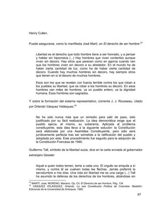 Henry Cullen.


Puede asegurarse, como lo manifiesta José Martí, en El derecho de ser hombre:33


     Libertad es el derecho que todo hombre tiene a ser honrado, y a pensar
     y hablar sin hipocresía (...) Hay hombres que viven contentos aunque
     vivan sin decoro. Hay otros que parecen como en agonía cuando ven
     que los hombres viven sin decoro a su alrededor. En el mundo ha de
     haber cierta cantidad de luz, como ha de haber cierta cantidad de
     decoro. Cuando hay muchos hombres sin decoro, hay siempre otros
     que tienen en sí el decoro de muchos hombres.

     Esos son los que se revelan con fuerza terrible contra los que roban a
     los pueblos su libertad, que es robar a los hombres su decoro. En esos
     hombres van miles de hombres, va un pueblo entero, va la dignidad
     humana. Esos hombres son sagrados.

Y sobre la formación del sistema representativo, comenta J. J. Rousseau, citado
por Orlando Vásquez Velásquez:34


     No ha sido nunca más que un remedio para salir de paso, sólo
     justificado por su fácil realización. La idea democrática exige que el
     pueblo ejerza, él mismo, su soberanía. Aplicada al problema
     constituyente, esta idea lleva a la siguiente solución: la Constitución
     será elaborada por una Asamblea Constituyente, pero sólo será
     jurídicamente perfecta tras ser sometida a la ratificación del pueblo y
     adoptada por este. Este procedimiento fue seguido para la adopción de
     la Constitución Francesa de 1946.

Guillermo Tell, símbolo de la libertad suiza, dice en la carta enviada al gobernador
extranjero Gessler:


     Aquel a quien todos temen, teme a cada uno. El orgullo se aniquila a sí
     mismo, y contra él se vuelven todas las flechas. Jamás preferiré la
     servidumbre a mis días. Una vida sin libertad me es una carga (...) Tell
     ha asumido la defensa de los derechos de los hombres, alzándose sin
33
  MARTÍ, José, MORENO, Mariano. Op. Cit. El Derecho de ser Hombre, Pág. 134.
34
   VÁSQUEZ VELÁSQUEZ, Orlando. La real Constitución Política de Colombia. Medellín:
Ediciones de la Universidad de Antioquia, 1985.

                                                                                67
 