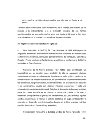 temor con los bandidos desenfrenados; que ello sea mi honor y mi
     salario.

Teniendo estas definiciones como fundamento de la libertad, del derecho de los
pueblos a la independencia y a la formación soberana de sus normas
constitucionales; se verá entonces los actos que fundamentalmente le han dado
vida a la existencia normativa y constitucional de nuestra nación.


3.7 Regímenes constitucionales del siglo XIX


•      Gran Colombia (1819-1830): El 17 de diciembre de 1919, el Congreso de
Angostura aprobó la Constitución de la República de Colombia. El nuevo Estado
se llamó Gran Colombia, compuesto por los territorios de Venezuela, Colombia y
Ecuador. Pronto se dieron enfrentamientos y conflictos, y con la muerte de Bolívar
se disolvió la Gran Colombia.


•      República de la Nueva Granada (1831-1858): Esta Constitución fue
heterogénea en su carácter, pues alrededor de ella se agruparon distintas
vertientes de la clases sociales que se disputaban el poder político, dentro de las
cuales estaban los antiguos bolivarianos, los partidarios de un gobierno centralista,
los federalistas, la Iglesia Católica, los terratenientes, los propietarios de esclavos
y los comerciantes, grupos con distintos intereses económicos y cada uno
exigiendo representación institucional. Este fue el detonante de las guerras civiles
entre las clases empeñadas en romper la estructura colonial y las que lo
defendían, principalmente la Iglesia y los terratenientes. La Carta introdujo algunos
cambios encaminados a insertar el sistema capitalista en auge en Occidente y a
estimular un desarrollo económico-político basado en la libre empresa y el libre
cambio, dentro de un Estado laico y federalista.


•      Confederación Granadina y Estados Unidos de Nueva Granada (1858-


                                                                                   68
 