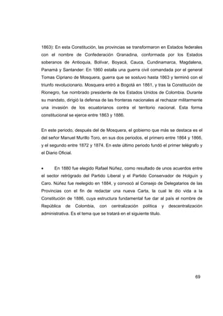 1863): En esta Constitución, las provincias se transformaron en Estados federales
con el nombre de Confederación Granadina, conformada por los Estados
soberanos de Antioquia, Bolívar, Boyacá, Cauca, Cundinamarca, Magdalena,
Panamá y Santander: En 1860 estalla una guerra civil comandada por el general
Tomas Cipriano de Mosquera, guerra que se sostuvo hasta 1863 y terminó con el
triunfo revolucionario. Mosquera entró a Bogotá en 1861, y tras la Constitución de
Rionegro, fue nombrado presidente de los Estados Unidos de Colombia. Durante
su mandato, dirigió la defensa de las fronteras nacionales al rechazar militarmente
una invasión de los ecuatorianos contra el territorio nacional. Esta forma
constitucional se ejerce entre 1863 y 1886.


En este periodo, después del de Mosquera, el gobierno que más se destaca es el
del señor Manuel Murillo Toro, en sus dos periodos, el primero entre 1864 y 1866,
y el segundo entre 1872 y 1874. En este último periodo fundó el primer telégrafo y
el Diario Oficial.


•      En 1880 fue elegido Rafael Núñez, como resultado de unos acuerdos entre
el sector retrógrado del Partido Liberal y el Partido Conservador de Holguín y
Caro. Núñez fue reelegido en 1884, y convocó al Consejo de Delegatarios de las
Provincias con el fin de redactar una nueva Carta, la cual le dio vida a la
Constitución de 1886, cuya estructura fundamental fue dar al país el nombre de
República     de     Colombia,   con   centralización   política    y   descentralización
administrativa. Es el tema que se tratará en el siguiente titulo.




                                                                                     69
 